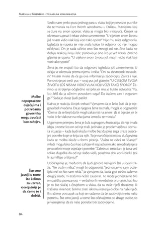 Marshall Rosenberg - Nenasilna komunikacija

                     Sjedio sam preko puta jednog para u vlaku koji je prevozio putnike
                     do terminala na Fort Worth aerodromu u Dallasu. Putnicima koji
                     se žure na avion sporost vlaka je mogla biti iritirajuća. Čovjek se
                     okrenuo supruzi i rekao vidno uznemireno: “U cijelom svom životu
                     još nisam vidio vlak koji vozi tako sporo!” Nije mu ništa odgovorila.
                     Izgledala je napeta jer nije znala kakav bi odgovor od nje mogao
                     očekivati. On je tada učinio ono što mnogi od nas čine kada ne
                     dobiju reakciju koju žele: ponovio je ono što je već rekao. Znatno
                     glasnije je izjavio: “U cijelom svom životu još nisam vidio vlak koji
                     vozi tako sporo!”
                     Žena je, ne znajući što da odgovori, izgledala još uznemirenije. U
                     očaju se okrenula prema njemu i rekla: “Oni su elektronski navođe-
                     ni.” Nisam mislio da će ga ova informacija zadovoljiti. Zaista i nije.
                     Ponovio je po treći put – ovaj put još glasnije: “U CIJELOM SVOM
                     ŽIVOTU JOŠ NISAM VIDIO VLAK KOJI VOZI TAKO SPORO!” Že-
                     nino se strpljenje očigledno iscrpilo jer mu je ljutito odvratila: “Pa,
                     što želiš da ja učinim povodom toga? Da izađem van i poguram
       Molbe         ga?” Sada je dvoje ljudi patilo!
 nepopraćene
  osjećajima i       Kakvu je reakciju čovjek trebao? Vjerujem da je želio čuti da je nje-
   potrebama         gova bol shvaćena. Da je njegova žena to znala, mogla je odgovoriti:
    govornika        “Čini se da se bojiš da bi mogli zakasniti na avion i da si bijesan jer bi
 mogu zvučati        volio brže vlakove na relacijama između terminala.”
  kao zahtjev.       U gornjem primjeru žena je čula suprugovu frustraciju, ali nije imala
                     ideju o tome što on od nje traži. Jednako je problematična i obrnu-
                     ta situacija – kada ljudi iskažu molbe bez da prije toga izraze osjeća-
                     je i potrebe koje se kriju iza njih. To je naročito istinito u slučajevima
                     kada se molba iskaže u formi pitanja. “Zašto ne odeš na šišanje?”
                     mladi mogu lako čuti kao zahtjev ili napad osim ako se roditelji sjete
                     prvo otkriti svoje osjećaje i potrebe: “Zabrinuti smo da ti je kosa već
                     toliko dugačka da od nje slabo vidiš, posebno dok voziš bicikl. Jesi
                     li razmišljao o šišanju?”
                     Uobičajenije je, međutim, da ljudi govore nesvjesni što u stvari tra-
                     že. “Ne tražim ništa,” mogli bi odgovoriti, “jednostavno sam pože-
        Što smo      ljela reći to što sam rekla.” Ja vjerujem da, kada god nešto kažemo
 jasniji u tome      drugoj osobi, mi tražimo nešto zauzvrat. To može jednostavno biti
     što želimo      empatička povezanost – verbalno ili neverbalno priznanje, kao što
      za uzvrat,     je to bio slučaj s čovjekom u vlaku, da su naše riječi shvaćene. Ili
 vjerojatnije je
                     tražimo iskrenost: želimo znati iskrenu reakciju osobe na naše riječi.
   da ćemo to i
                     Ili tražimo postupak za koji se nadamo da će zadovoljiti neku našu
         dobiti.
                     potrebu. Što smo jasniji u tome što očekujemo od druge osobe, to
                     je vjerojatnije da će naše potrebe biti zadovoljene.


84
 