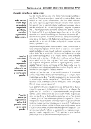 Šesto poglavlje - ZATRAŽITI ONO ŠTO BI OBOGATILO ŽIVOT

Zatražiti ponavljanje naše poruke
                     Kao što znamo, poruka koju smo poslali nije uvijek poruka koja je
                     primljena. Obično se oslanjamo na verbalne znakove kako bismo
 Kako biste se       odredili je li naša poruka bila shvaćena kako smo željeli. Međutim,
  uvjerili da je     ako nismo sigurni da je primljena na način koji smo željeli, trebamo
  poruka koju        biti sposobni jasno zatražiti reakciju koja bi nam pokazala kako je
   ste poslali i     poruka primljena kako bismo mogli ispraviti moguće nesporazu-
    primljena,       me. U nekim je prilikama dovoljno jednostavno pitanje kao npr.
      zamolite       “Je li to jasno?”. U drugim slučajevima potrebno nam je više od “da,
  sugovornika        razumijem te”, kako bismo bili sigurni da su nas zaista razumjeli. U
 da ju ponovi.       takvim ih slučajevima možemo zamoliti da ponove vlastitim rije-
                     čima što su čuli da smo rekli. Tada imamo priliku ponoviti dijelove
                     poruke kako bi ispravili bilo kakvo neslaganje ili propust koji smo
                     uočili u njihovom iskazu.
                     Na primjer učiteljica prilazi učeniku i kaže: “Peter, zabrinula sam se
                     kada sam jučer pregledala imenik. Želim se uvjeriti da znaš koje mi
                     zadaće trebaš još predati. Hoćeš, molim te, navratiti do mog ureda
                     nakon škole?” Peter promumlja: “Dobro, znam” i okrene se ostavlja-
      Iskažite       jući nastavnicu nesigurnu u to je li njezina poruka točno primljena.
   zahvalnost        Zatražila je da ju ponovi – “Možeš li mi reći što si upravo čuo da
         kada        sam ti rekla?” – na što Peter odgovara: “Rekli ste da moram propu-
   sugovornik        stiti nogomet poslije škole jer Vam se nije svidjela moja domaća
      pokuša         zadaća.” Potvrdivši svoju sumnju da je Peter čuo poruku koju mu
 odgovoriti na       je željela prenijeti, učiteljica ju pokušava izreći na drugačiji način, ali
vašu molbu za        vodi računa o svojoj prvoj sljedećoj rečenici.
 ponavljanjem        Tvrdnje kao: “Nisi me čuo”, “To nije ono što sam rekla” ili “Nisi me ra-
      poruke.        zumio,” mogu Petera lako navesti na misao da ga se kažnjava. Pošto
                     je učiteljica uočila da je Peter iskreno odgovorio na njezinu molbu
                     za ponavljanjem poruke, mogla bi reći: “Zahvalna sam ti što si mi
                     rekao što si čuo. Vidim da nisam bila toliko jasna koliko sam željela.
                     Dozvoli mi da pokušam ponovo.”
                     Kada počnemo tražiti od sugovornika da ponove što su čuli da
                     smo rekli, može nam izgledati nespretno i čudno jer se takve molbe
                     rijetko upućuju. Ljudi često iskazuju svoje rezerve kada naglašavam
                     važnost vlastite sposobnosti za upućivanjem molbe za ponavlja-
     Pokažite        njem poruke. Brinu se da će dobiti reakcije kao što su: “Što ti misliš
    empatiju         – da sam gluh?” ili “Prestani sa svojim psihološkim igricama.” Kako bi
 sugovorniku         izbjegli takve izjave, možemo unaprijed objasniti sugovornicima za-
   koji ne želi      što ćemo možda tražiti od njih da ponove naše riječi. Pojašnjavamo
ponoviti kako        da ne testiramo njihove vještine slušanja, nego provjeravamo jesmo
  je čuo vašu        li se jasno izrazili. Međutim, ukoliko nam sugovornik odgovori: “Čuo
      poruku.        sam te, nisam glup!”, možemo se usredotočiti na njegove osjećaje i
                     potrebe i pitati – na glas ili u sebi: “Želiš li reći da ti to smeta jer želiš
                     poštovanje za tvoju sposobnost razumijevanja stvari?”


                                                                                               85
 