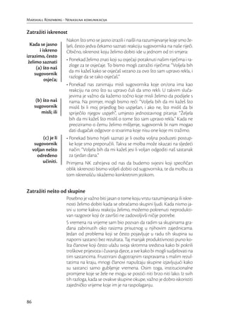 Marshall Rosenberg - Nenasilna komunikacija


Zatražiti iskrenost
                       Nakon što smo se jasno izrazili i naišli na razumijevanje koje smo že-
  Kada se jasno        ljeli, često jedva čekamo saznati reakciju sugovornika na naše riječi.
        i iskreno      Obično, iskrenost koju želimo dobiti ide u jednom od tri smjera:
izrazimo, često
 želimo saznati        • Ponekad želimo znati koji su osjećaji potaknuti našim riječima i ra-
                         zloge za te osjećaje. To bismo mogli zatražiti riječima: “Voljela bih
      (a) što naš
                         da mi kažeš kako se osjećaš vezano za ovo što sam upravo rekla, i
     sugovornik
                         razloge da se tako osjećaš.”
           osjeća;
                       • Ponekad nas zanimaju misli sugovornika koje on/ona ima kao
                         reakciju na ono što su upravo čuli da smo rekli. U takvim sluča-
                         jevima je važno da kažemo točno koje misli želimo da podijele s
       (b) što naš       nama. Na primjer, mogli bismo reći: “Voljela bih da mi kažeš što
      sugovornik         misliš bi li moj prijedlog bio uspješan, i ako ne, što misliš da bi
          misli; ili     spriječilo njegov uspjeh”, umjesto jednostavnog pitanja: “Željela
                         bih da mi kažeš što misliš o tome što sam upravo rekla.” Kada ne
                         preciziramo o čemu želimo mišljenje, sugovornik bi nam mogao
                         dati dugačak odgovor o stvarima koje nisu one koje mi tražimo.
          (c) je li    • Ponekad bismo htjeli saznati je li osoba voljna poduzeti postup-
      sugovornik         ke koje smo preporučili. Takva se molba može iskazati na sljedeći
     voljan nešto        način: “Voljela bih da mi kažeš jesi li voljan odgoditi naš sastanak
       određeno          za tjedan dana.”
          učiniti.     Primjena NK zahtijeva od nas da budemo svjesni koji speciﬁčan
                       oblik iskrenosti bismo voljeli dobiti od sugovornika, te da molbu za
                       tom iskrenošću iskažemo konkretnim jezikom.


Zatražiti nešto od skupine
                       Posebno je važno biti jasan o tome koju vrstu razumijevanja ili iskre-
                       nosti želimo dobiti kada se obraćamo skupini ljudi. Kada nismo ja-
                       sni u tome kakvu reakciju želimo, možemo pokrenuti neprodukti-
                       van razgovor koji će završiti ne zadovoljivši ničije potrebe.
                       S vremena na vrijeme sam bio pozvan da radim sa skupinama gra-
                       đana zabrinutih oko rasizma prisutnog u njihovim zajednicama.
                       Jedan od problema koji se često pojavljuje u radu tih skupina su
                       naporni sastanci bez rezultata. Taj manjak produktivnosti puno ko-
                       šta članove koji često ulažu svoja skromna sredstva kako bi pokrili
                       troškove prijevoza i čuvanja djece, a sve kako bi mogli sudjelovati na
                       tim sastancima. Frustrirani dugotrajnim raspravama s malim rezul-
                       tatima na kraju, mnogi članovi napuštaju skupine izjavljujući kako
                       su sastanci samo gubljenje vremena. Osim toga, institucionalne
                       promjene koje se žele ne mogu se postići niti brzo niti lako. Iz svih
                       tih razloga, kada se ovakve skupine okupe, važno je dobro iskoristiti
                       zajedničko vrijeme koje im je na raspolaganju.


86
 