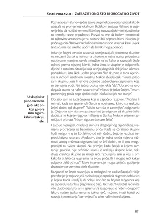 Šesto poglavlje - ZATRAŽITI ONO ŠTO BI OBOGATILO ŽIVOT

                     Poznavao sam članove jedne takve skupine koja se organizirala kako bi
                     utjecala na promjene u lokalnom školskom sustavu. Njihovo je uvje-
                     renje bilo da različiti elementi školskog sustava diskriminiraju učenike
                     na temelju rasne pripadnosti. Pozvali su me da budem promatrač
                     na njihovim sastancima jer su sastanci bili neproduktivni i skupina je
                     počela gubiti članove. Predložio sam im da vode sastanak kao i uvijek
                     te da ću im reći ukoliko uočim da bi NK mogla pomoći.
                     Jedan je čovjek otvorio sastanak usmjeravajući pozornost skupine
                     na nedavni članak u novinama u kojem je jedna majka, pripadnica
                     nacionalne manjine, navela pritužbe na to kako se ravnatelj škole
                     odnosi prema njezinoj kćerki. Jedna žena iz skupine je odgovorila
                     dijeleći s ostalima situaciju koja se njoj dogodila dok je kao učenica
                     pohađala tu istu školu. Jedan po jedan član skupine je tada svjedo-
                     čio o sličnom osobnom iskustvu. Nakon dvadesetak minuta pitao
                     sam skupinu jesu li njihove potrebe zadovoljene raspravom koja
                     se trenutno vodi. Niti jedna osoba nije rekla “da”. “Upravo se ovo
                     događa stalno na našim sastancima!” viknuo je jedan čovjek, “Imam
                     pametnijeg posla nego sjediti ovdje i slušati uvijek isto sranje.”
  U skupini se
puno vremena         Obratio sam se tada čovjeku koji je započeo razgovor: “Možete li
  gubi ako oni       mi reći, kada ste spomenuli članak u novinama, kakvu ste reakciju
   koji govore       željeli dobiti od skupine?” “Mislio sam da je zanimljivo”, odgovorio
   nisu sigurni      je. Objasnio sam da sam ga pitao koji je odgovor od skupine želio
kakvu reakciju       dobiti, a ne koje je njegovo mišljenje o članku. Neko je vrijeme raz-
           žele.     mišljao i priznao: “Nisam siguran što sam želio.”
                     I zato je, vjerujem, dvadeset minuta dragocjenog zajedničkog vre-
                     mena protraćeno na beskorisnu priču. Kada se obratimo skupini
                     ljudi nesigurni u to što želimo od njih dobiti, često je rezultat ne-
                     produktivna rasprava. Međutim, ako je jedna osoba svjesna važ-
                     nosti jasnog traženja odgovora koji se želi dobiti, on ili ona mogu
                     prenijeti tu svijest skupini. Na primjer, kada čovjek o kojem sam
                     ranije govorio, nije deﬁnirao kakvu je reakciju skupine želio, neki
                     drugi član/ica skupine su mogli reći: “Zbunjena sam u vezi s tim
                     kako bi ti želio da reagiramo na tvoju priču. Bi li mogao reći kakav
                     odgovor želiš od nas?” Takve intervencije mogu spriječiti gubljenje
                     dragocjenog vremena cijele skupine.
                     Razgovori se često nastavljaju u nedogled ne zadovoljavajući ničije
                     potrebe jer je nejasno je li osoba koja je započela razgovor dobila što
                     je željela. Kada u Indiji ljudi dobiju ono što su željeli iz razgovora koji
                     su započeli, kažu “bas” (izgovara se bas). To znači: “Ne trebaš reći ništa
                     više. Zadovoljan/na sam i spreman/a razgovarati o nečem drugom.”
                     Iako u našem jeziku nemamo takvu riječ, možemo imati koristi od
                     razvoja i promicanja “bas–svijesti” u svim našim interakcijama.



                                                                                            87
 