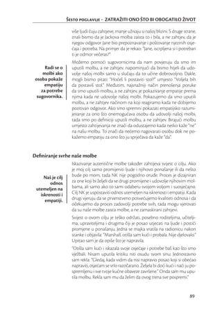 Šesto poglavlje - ZATRAŽITI ONO ŠTO BI OBOGATILO ŽIVOT

                     više ljudi čuju zahtjeve, manje uživaju u našoj blizini. S druge strane,
                     znali bismo da je Jackova molba zaista to i bila, a ne zahtjev, da je
                     njegov odgovor Jane bio prepoznavanje i poštovanje njezinih osje-
                     ćaja i potreba. Na primjer da je rekao: “Jane, iscrpljena si i potreban
                     ti je odmor večeras?”
                     Možemo pomoći sugovornicima da nam povjeruju da smo im
      Radi se o      uputili molbu, a ne zahtjev, napominjući da bismo htjeli da udo-
     molbi ako       volje našoj molbi samo u slučaju da to učine dobrovoljno. Dakle,
 osoba pokaže        mogli bismo pitati: “Hoćeš li postaviti stol?” umjesto “Voljela bih
      empatiju       da postaviš stol.” Međutim, najsnažniji način prenošenja poruke
    za potrebe       da smo uputili molbu, a ne zahtjev, je pokazivanje empatije prema
  sugovornika.       njima kada ne udovolje našoj molbi. Pokazujemo da smo uputili
                     molbu, a ne zahtjev načinom na koji reagiramo kada ne dobijemo
                     pozitivan odgovor. Ako smo spremni pokazati empatijsko razumi-
                     jevanje za ono što onemogućava osobu da udovolji našoj molbi,
                     tada smo po deﬁniciji uputili molbu, a ne zahtjev. Birajući molbu
                     umjesto zahtijevanja ne znači da odustajemo kada netko kaže “ne”
                     na našu molbu. To znači da nećemo nagovarati osobu dok ne po-
                     kažemo empatiju za ono što ju sprječava da kaže “da”.


Deﬁniranje svrhe naše molbe
                     Iskazivanje autentične molbe također zahtijeva svijest o cilju. Ako
                     je moj cilj samo promijeniti ljude i njihovo ponašanje ili da nešto
     Naš je cilj     bude po mom, tada NK nije pogodno oruđe. Proces je dizajniran
        odnos        za one koji bi željeli da se drugi promijene i udovolje njihovim mol-
 utemeljen na        bama, ali samo ako to sami odaberu svojom voljom i suosjećajno.
   iskrenosti i      Cilj NK je uspostaviti odnos utemeljen na iskrenosti i empatiji. Kada
     empatiji.       drugi vjeruju da se prvenstveno posvećujemo kvaliteti odnosa i da
                     očekujemo da proces zadovolji potrebe svih, tada mogu vjerovati
                     da su naše molbe zaista molbe, a ne zamaskirani zahtjevi.
                     Svijest o ovom cilju je teško održati, posebno roditeljima, učitelji-
                     ma, upraviteljima i drugima čiji je posao utjecati na ljude i postići
                     promjene u ponašanju. Jedna se majka vratila na radionicu nakon
                     stanke i objavila: “Marshall, otišla sam kući i probala. Nije djelovalo.”
                     Upitao sam je da opiše što je napravila.
                     “Otišla sam kući i iskazala svoje osjećaje i potrebe baš kao što smo
                     vježbali. Nisam uputila kritiku niti osudu svom sinu. Jednostavno
                     sam rekla: “Gledaj, kada vidim da nisi napravio posao koji si obećao
                     napraviti, osjećam se vrlo razočarano. Željela bi doći kući i naći ju po-
                     spremljenu i sve tvoje kućne obaveze završene.” Onda sam mu upu-
                     tila molbu. Rekla sam mu da želim da ovog trena sve pospremi.”


                                                                                          89
 