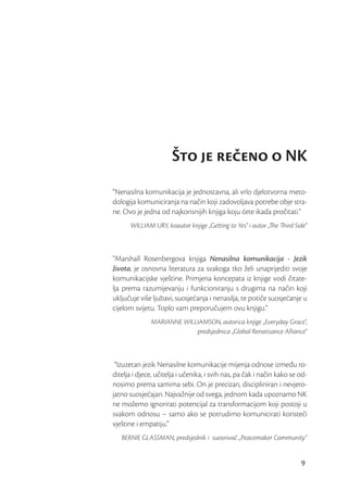 Što je reeno o NK
“Nenasilna komunikacija je jednostavna, ali vrlo djelotvorna meto-
dologija komuniciranja na način koji zadovoljava potrebe obje stra-
ne. Ovo je jedna od najkorisnijih knjiga koju ćete ikada pročitati.”
      WILLIAM URY, koautor knjige „Getting to Yes“ i autor „The Third Side“



“Marshall Rosenbergova knjiga Nenasilna komunikacija - Jezik
života, je osnovna literatura za svakoga tko želi unaprijediti svoje
komunikacijske vještine. Primjena koncepata iz knjige vodi čitate-
lja prema razumijevanju i funkcioniranju s drugima na način koji
uključuje više ljubavi, suosjećanja i nenasilja, te potiče suosjećanje u
cijelom svijetu. Toplo vam preporučujem ovu knjigu.”
              MARIANNE WILLIAMSON, autorica knjige „Everyday Grace“,
                           predsjednica „Global Renaissance Alliance“



 “Izuzetan jezik Nenasilne komunikacije mijenja odnose između ro-
ditelja i djece, učitelja i učenika, i svih nas, pa čak i način kako se od-
nosimo prema samima sebi. On je precizan, discipliniran i nevjero-
jatno suosjećajan. Najvažnije od svega, jednom kada upoznamo NK
ne možemo ignorirati potencijal za transformacijom koji postoji u
svakom odnosu – samo ako se potrudimo komunicirati koristeći
vještine i empatiju.”
   BERNIE GLASSMAN, predsjednik i suosnivač „Peacemaker Community“


                                                                        9
 