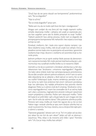 Marshall Rosenberg - Nenasilna komunikacija

                     “Zvuči kao da ste jasno iskazali sve komponente”, prokomentirao
                     sam. “Što se dogodilo?”
                     “Nije to učinio.”
                     “Što se onda dogodilo?” pitao sam.
                     “Rekla sam mu da ne može cijeli život biti lijen i neodgovoran.”
                     Mogao sam uvidjeti da ova žena još nije mogla napraviti razliku
                     između iskazivanja molbe i zahtjeva. Još uvijek je ocjenjivala pro-
                     ces kao uspješan samo ako bi dobila pristanak na svoje “molbe”.
                     Tijekom početnih faza učenja procesa, može nam se dogoditi da
                     primjenjujemo komponente NK mehanički i bez svijesti o svrsi koja
                     se krije iza njih.
                     Ponekad, međutim, čak i kada smo svjesni vlastite namjere i pa-
                     žljivo iskažemo svoju molbu, neki će još uvijek čuti zahtjev. Ovo je
                     posebno istinito kada smo na pozicijama od autoriteta i govorimo
                     osobama koje imaju iskustvo s osobama od autoriteta koje su ko-
                     ristile prisilu.
                     Jednom prilikom me je tajnik srednje škole pozvao da demonstri-
                     ram nastavnicima kako NK može pomoći kod komunikacije s uče-
                     nicima koji nisu surađivali onoliko koliko su to nastavnici željeli.
                     Zamolili su me da se susretnem s četrdeset učenika koji su bili oka-
                     rakterizirani kao “društveno i emotivno neprilagođeni”. Pogodilo
                     me kako takve etikete služe kao samoispunjavajuća proročanstva.
                     Da ste đak označen takvom jednom etiketom, ne bi li vam to samo
                     dalo dopuštenje da se zabavite u školi opirući se svemu što se od
                     vas tražilo? Etiketirajući ljude, imamo tendenciju ponašati se pre-
                     ma njima na način koji pridonosi baš onom njihovom ponašanju
                     koje nas zabrinjava, što nadalje prihvaćamo kao potvrdu vlastite
                     dijagnoze. Pošto su ti učenici znali da ih smatraju “društveno i emo-
                     tivno neprilagođenima”, nisam bio iznenađen da ih se većina, kada
                     sam ušao u prostoriju, naginjala kroz prozore izvikujući opscenosti
                     svojim prijateljima u dvorištu. Počeo sam iskazujući molbu: “Volio
                     bih kada bi svi prišli bliže i sjeli u klupe kako bi vam mogao reći tko
                     sam i što bi volio da radimo danas.” Oko polovine učenika je prišlo.
                     Ponovio sam svoju molbu jer nisam bio siguran da su me svi čuli.
                     Nakon toga i ostatak učenika je sjeo, osim dvojice učenika koji su
                     ostali na prozorima. Na moju nesreću, ova su dvojica bila najkrupni-
                     ji učenici u razredu.
                     “Oprostite gospodo,” obratio sam im se, “bi li mi jedan od vas dvo-
                     jice rekao što ste čuli da sam rekao?” Jedan od njih se okrenuo i
                     otpuhnuo, “Aha, rekao si da moramo prići bliže i sjesti.” Pomislio
                     sam: “Uh, čuo je moju molbu kao zahtjev.”


90
 