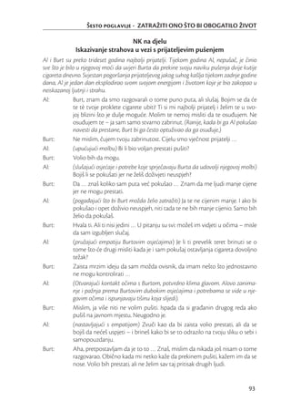 Šesto poglavlje - ZATRAŽITI ONO ŠTO BI OBOGATILO ŽIVOT

                                  NK na djelu
              Iskazivanje strahova u vezi s prijateljevim pušenjem
Al i Burt su preko trideset godina najbolji prijatelji. Tijekom godina Al, nepušač, je činio
sve što je bilo u njegovoj moći da uvjeri Burta da prekine svoju naviku pušenja dvije kutije
cigareta dnevno. Svjestan pogoršanja prijateljevog jakog suhog kašlja tijekom zadnje godine
dana, Al je jedan dan eksplodirao svom svojom energijom i životom koje je bio zakopao u
neiskazanoj ljutnji i strahu.
Al:            Burt, znam da smo razgovarali o tome puno puta, ali slušaj. Bojim se da će
              te tè tvoje proklete cigarete ubiti! Ti si mi najbolji prijatelj i želim te u svo-
              joj blizini što je dulje moguće. Molim te nemoj misliti da te osuđujem. Ne
              osuđujem te – ja sam samo stvarno zabrinut. (Ranije, kada bi ga Al pokušao
              navesti da prestane, Burt bi ga često optuživao da ga osuđuje.)
Burt:         Ne mislim, čujem tvoju zabrinutost. Cijelu smo vječnost prijatelji …
Al:           (upućujući molbu) Bi li bio voljan prestati pušiti?
Burt:         Volio bih da mogu.
Al:           (slušajući osjećaje i potrebe koje sprječavaju Burta da udovolji njegovoj molbi)
              Bojiš li se pokušati jer ne želiš doživjeti neuspjeh?
Burt:         Da … znaš koliko sam puta već pokušao … Znam da me ljudi manje cijene
              jer ne mogu prestati.
Al:           (pogađajući što bi Burt možda želio zatražiti) Ja te ne cijenim manje. I ako bi
              pokušao i opet doživio neuspjeh, niti tada te ne bih manje cijenio. Samo bih
              želio da pokušaš.
Burt:         Hvala ti. Ali ti nisi jedini … U pitanju su svi: možeš im vidjeti u očima – misle
              da sam izgubljen slučaj.
Al:           (pružajući empatiju Burtovim osjećajima) Je li ti prevelik teret brinuti se o
              tome što će drugi misliti kada je i sam pokušaj ostavljanja cigareta dovoljno
              težak?
Burt:         Zaista mrzim ideju da sam možda ovisnik, da imam nešto što jednostavno
              ne mogu kontrolirati …
Al:           (Otvarajući kontakt očima s Burtom, potvrdno klima glavom. Alovo zanima-
              nje i pažnja prema Burtovim dubokim osjećajima i potrebama se vide u nje-
              govim očima i ispunjavaju tišinu koja slijedi).
Burt:         Mislim, ja više niti ne volim pušiti. Ispada da si građanin drugog reda ako
              pušiš na javnom mjestu. Neugodno je.
Al:           (nastavljajući s empatijom) Zvuči kao da bi zaista volio prestati, ali da se
              bojiš da nećeš uspjeti – i brineš kako bi se to odrazilo na tvoju sliku o sebi i
              samopouzdanju.
Burt:         Aha, pretpostavljam da je to to … Znaš, mislim da nikada još nisam o tome
              razgovarao. Obično kada mi netko kaže da prekinem pušiti, kažem im da se
              nose. Volio bih prestati, ali ne želim sav taj pritisak drugih ljudi.


                                                                                            93
 