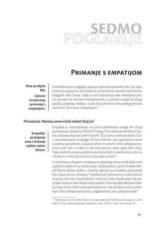 SEDMO
                            POGLAVLJE
                                   Primanje s empatijom
 Dva su dijela    Prethodna četiri poglavlja opisuju četiri komponente NK: što opa-
           NK:    žamo, što osjećamo, što trebamo, te što želimo zatražiti kako bismo
      - iskreno   obogatili naše živote. Sada se od izražavanja sebe okrećemo pre-
   izražavanje    ma primjeni te iste četiri komponente za slušanje onoga što drugi
  - primanje s    opažaju, osjećaju, trebaju i traže. Ovaj dio komunikacijskog procesa
  empatijom.      nazivamo “primanje s empatijom.”


Prisutnost: Nemoj samo činiti nešto! Stoj tu!*
                  Empatija je razumijevanje, uz puno poštovanje onoga što drugi
                  proživljavaju. Kineski je ﬁlozof Chuang–Tzu rekao da istinska empa-
      Empatija:
                  tija zahtijeva slušanje cijelim bićem: “Čuti samo ušima je jedno. Čuti
    pražnjenje
                  s razumijevanjem je drugo. Ali čuti duhom nije ograničeno samo
uma i slušanje
                  na jednu sposobnost, slušanje uhom ili umom. Ono zahtijeva pra-
 cijelim našim
                  zninu svih njih. A kada su sve one prazne, tada cijelo biće sluša.
        bićem.
                  Tada možemo izravno pojmiti ono što je baš tu pred nama, a što se
                  nikada ne može čuti ušima ili razumjeti umom.”
                  U odnosima s drugima, empatija se pojavljuje samo onda kada smo
                  uspješno otklonili sve predrasude i (pr)osudbe o njima. Izraelski ﬁlo-
                  zof Martin Buber, rođen u Austriji, opisuje ovu kvalitetu prisutnosti
                  koju život od nas zahtijeva: “Usprkos svim sličnostima, svaka životna
                  situacija ima, kao novorođenče, novo lice koje nikada prije nije po-
                  stojalo i koje se više nikada neće pojaviti. Ona od tebe zahtijeva reak-
                  ciju koja se ne može unaprijed pripremiti. Ne zahtijeva ništa iz proš-
                  losti. Ona zahtijeva prisutnost, odgovornost; ona zahtijeva tebe.”
                  *
                   “Nemoj samo činiti nešto! Stoj tu!” je igra riječi (od “Nemoj samo stajati tu, učini
                  nešto!”) koja, kada se prevede slobodno, znači: “Ne čini ništa! Samo budi tu!”


                                                                                                  97
 