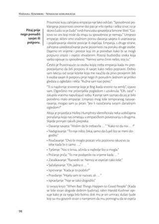 Marshall Rosenberg - Nenasilna komunikacija

                     Prisutnost koju zahtijeva empatija nije lako održati. “Sposobnost po-
                     klanjanja pozornosti onome tko pati je vrlo rijetka i teška stvar; to je
    Pitaj prije      skoro čudo; to je čudo” tvrdi francuska spisateljica Simone Weil. “Go-
 nego ponudiš        tovo svi oni koji misle da imaju tu sposobnost je nemaju.” Umjesto
      savjet ili     empatije, skloni smo snažnom porivu davanja savjeta ili uvjeravanja
     potporu.        i pojašnjavanja vlastite pozicije ili osjećaja. Empatija, s druge strane,
                     zahtijeva usredotočivanje pune pozornosti na poruku druge osobe.
                     Dajemo im vrijeme i prostor koji im je potreban kako bi se mogli
                     potpuno izraziti i osjetiti shvaćenim. Postoji budistička izreka koja
                     vješto opisuje tu sposobnost: “Nemoj samo činiti nešto, stoj tu.”
                     Često je frustrirajuće za osobu kojoj treba empatija kada mi pret-
                     postavljamo da želi potporu ili savjet kako nešto popraviti. Dobio
                     sam lekciju od svoje kćerke koja me naučila da prvo provjerim želi
                     li osoba savjet ili potporu prije nego ih ponudim. Jednom se priliko
                     gledala u ogledalo i rekla: “Ružna sam kao porez.”
                     “Ti si najdivnije stvorenje koje je Bog ikada stvorio na zemlji”, izjavio
                     sam. Ogorčeno me prostrijelila pogledom i uzviknula: “Oh, tata!” i
                     zalupila vratima napuštajući sobu. Kasnije sam saznao da joj je bilo
                     potrebno malo empatije. Umjesto mog loše tempiranog razuvje-
                     ravanja, mogao sam ju pitati: “Jesi li razočarana svojim današnjim
                     izgledom?”
                     Moja je prijateljica Holley Humphrey identiﬁcirala neka uobičajena
                     ponašanja koja nas ometaju u empatičkom povezivanju s drugima.
                     Slijede primjeri takvih prepreka:
                     • Davanje savjeta: “Mislim da bi trebao/la … ” “Kako to da nisi … ?”
                     • Nadigravanje: “To nije ništa; čekaj samo da čuješ što se meni do-
                       godilo.”
                     • Poučavanje: “Ovo bi moglo postati vrlo pozitivno iskustvo za
                       tebe kada bi ti samo …..”
                     • Tješenje: “Nisi ti kriva, učinila si najbolje što si mogla.”
                     • Pričanje priča: “To me podsjetilo na vrijeme kada … ”
                     • Zataškavanje: “Razvedri se. Nemoj se osjećati tako loše.”
                     • Sažalijevanje: “Oh, jadna ti … ”
                     • Ispitivanje: “Kada je to počelo?”
                     • Pravdanje: “Htjela sam te nazvati, ali … ”
                     • Ispravljanje: “Nije se tako dogodilo.”
                     U svojoj knjizi “When Bad Things Happen to Good People” (Kada
                     se loše stvari dogode dobrim ljudima), rabin Harold Kushner opi-
                     suje kako je za njega bilo bolno, dok mu je sin umirao, slušati ljude
                     koji su mu govorili stvari s namjerom da mu pomognu da se osjeća


98
 