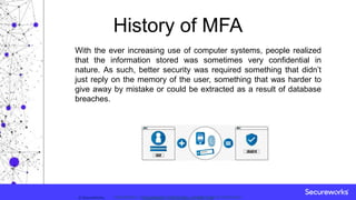 Classification: //Secureworks/Public Use:© SecureWorks, Classification: //Secureworks/Confidential - Limited External Distribution:
History of MFA
With the ever increasing use of computer systems, people realized
that the information stored was sometimes very confidential in
nature. As such, better security was required something that didn’t
just reply on the memory of the user, something that was harder to
give away by mistake or could be extracted as a result of database
breaches.
 