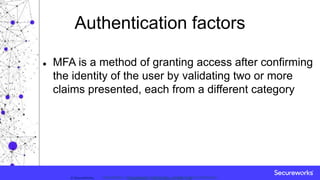 Classification: //Secureworks/Public Use:© SecureWorks, Classification: //Secureworks/Confidential - Limited External Distribution:
Authentication factors
 MFA is a method of granting access after confirming
the identity of the user by validating two or more
claims presented, each from a different category
 