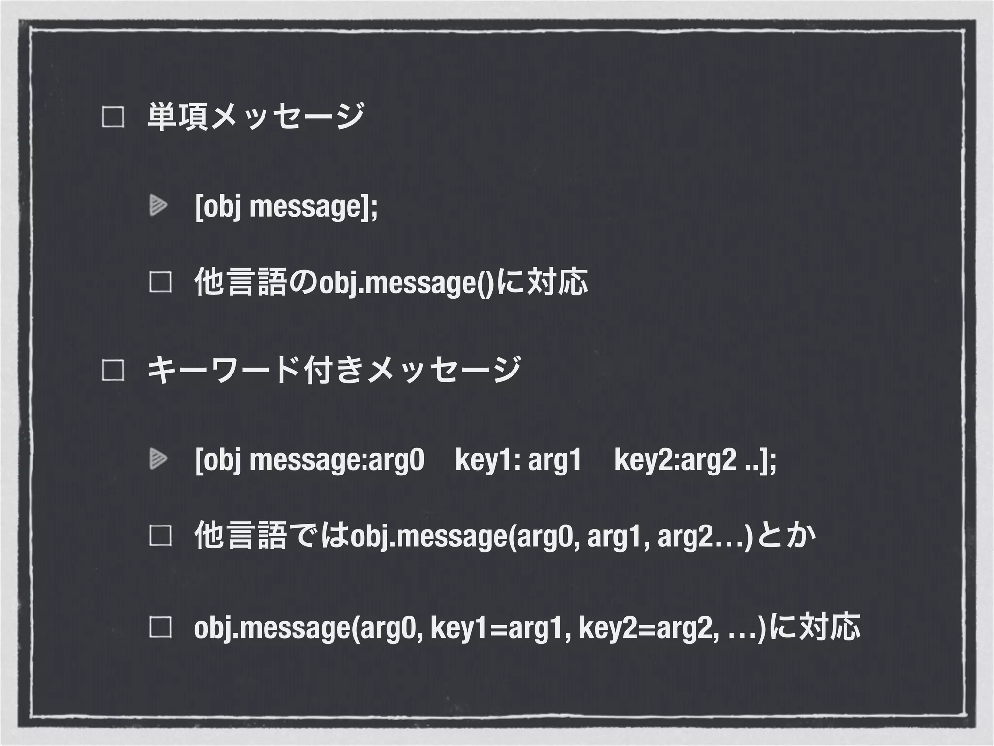単項メッセージ
[obj message];
他言語のobj.message()に対応
キーワード付きメッセージ
[obj message:arg0 key1: arg1 key2:arg2 ..];
他言語ではobj.message(arg0, arg1, arg2…)とか
obj.message(arg0, key1=arg1, key2=arg2, …)に対応
 