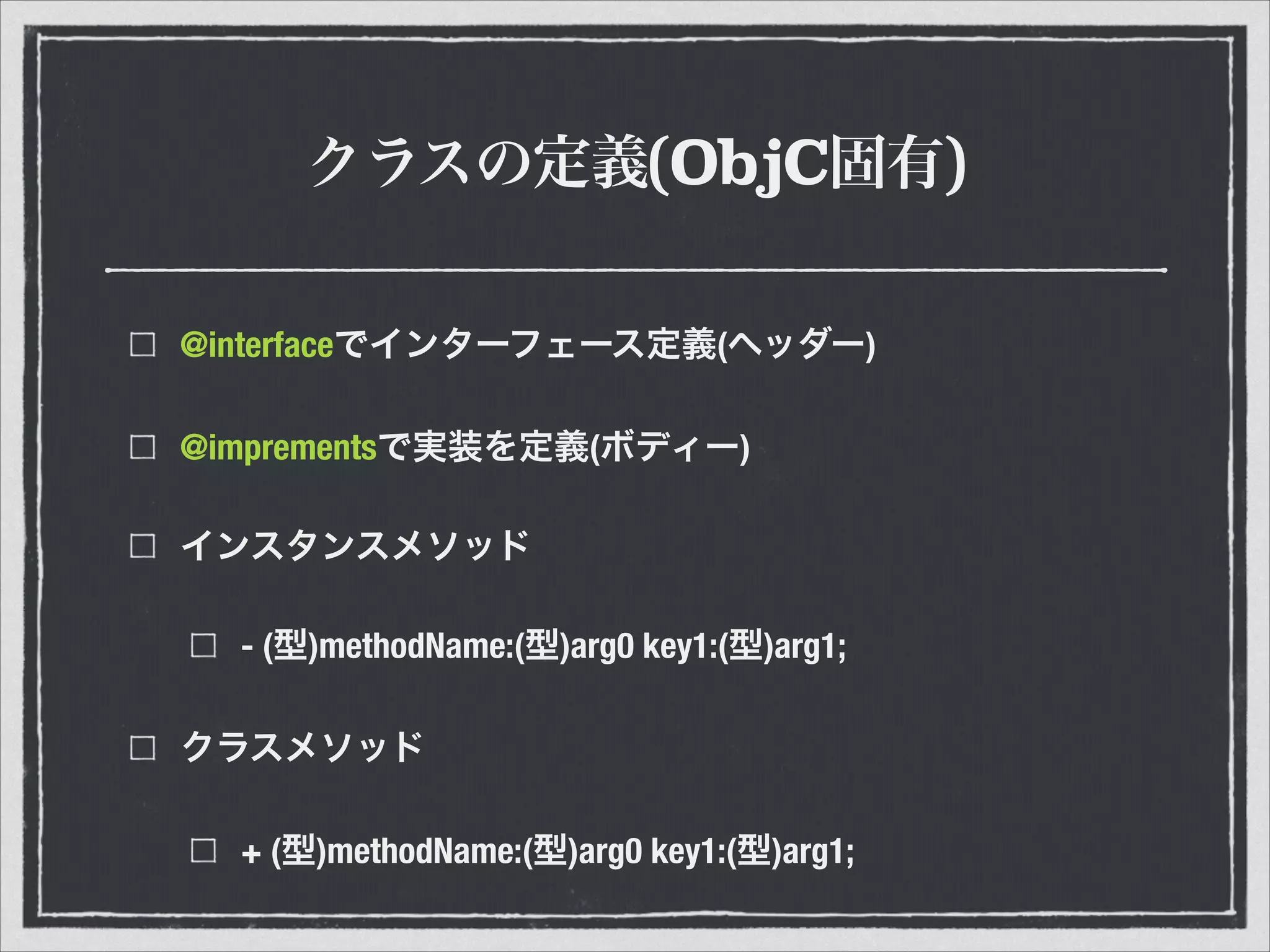 クラスの定義(ObjC固有)
@interfaceでインターフェース定義(ヘッダー)
@imprementsで実装を定義(ボディー)
インスタンスメソッド
- (型)methodName:(型)arg0 key1:(型)arg1;
クラスメソッド
+ (型)methodName:(型)arg0 key1:(型)arg1;
 
