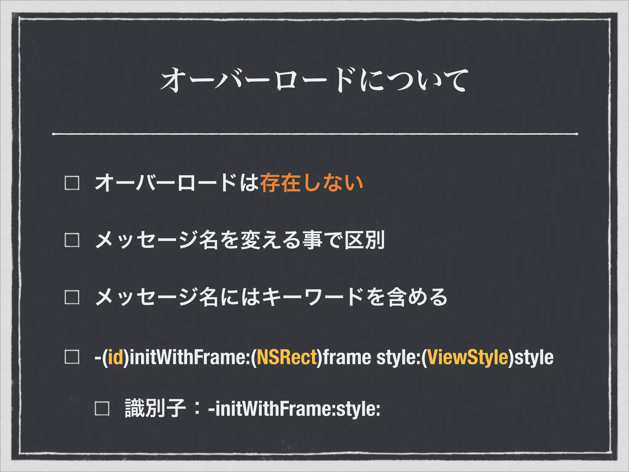 オーバーロードについて
オーバーロードは存在しない
メッセージ名を変える事で区別
メッセージ名にはキーワードを含める
-(id)initWithFrame:(NSRect)frame style:(ViewStyle)style
識別子：-initWithFrame:style:
 
