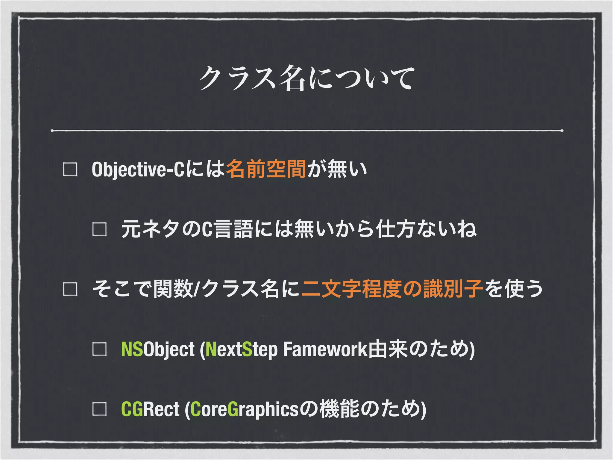 クラス名について
Objective-Cには名前空間が無い
元ネタのC言語には無いから仕方ないね
そこで関数/クラス名に二文字程度の識別子を使う
NSObject (NextStep Famework由来のため)
CGRect (CoreGraphicsの機能のため)
 