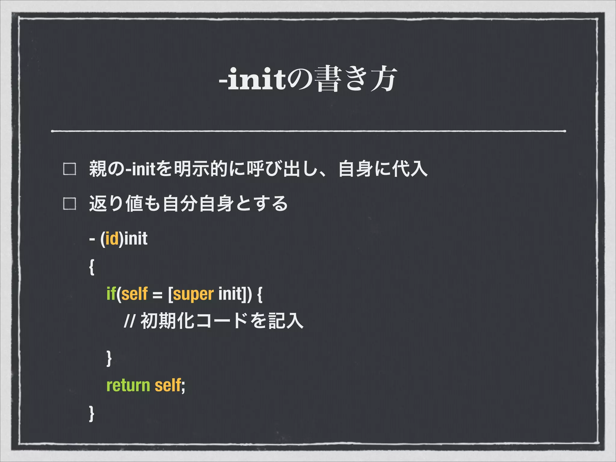 -initの書き方
親の-initを明示的に呼び出し、自身に代入
返り値も自分自身とする
- (id)init
{
if(self = [super init]) {
// 初期化コードを記入
}
return self;
}
 