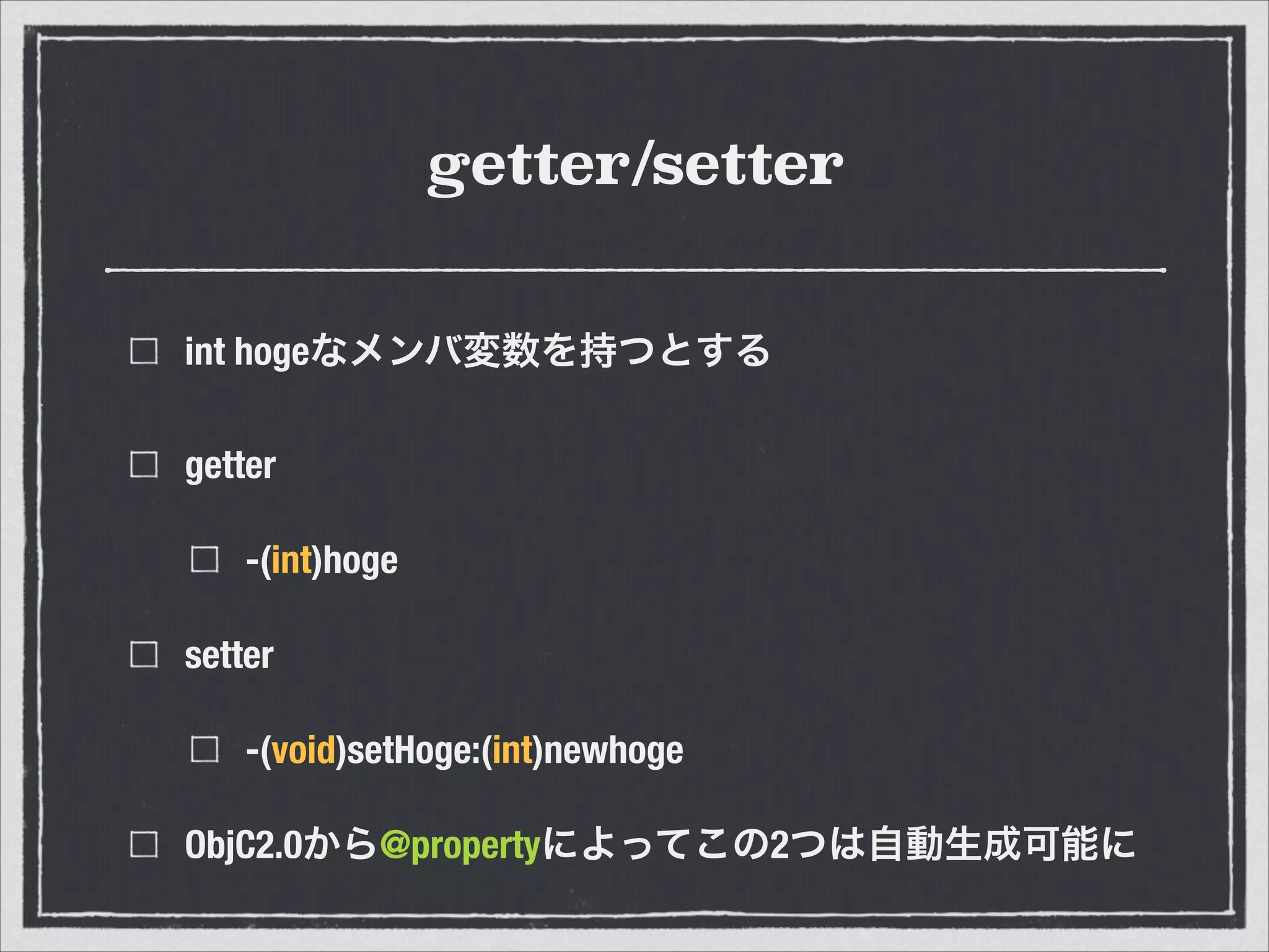 getter/setter
int hogeなメンバ変数を持つとする
getter
-(int)hoge
setter
-(void)setHoge:(int)newhoge
ObjC2.0から@propertyによってこの2つは自動生成可能に
 