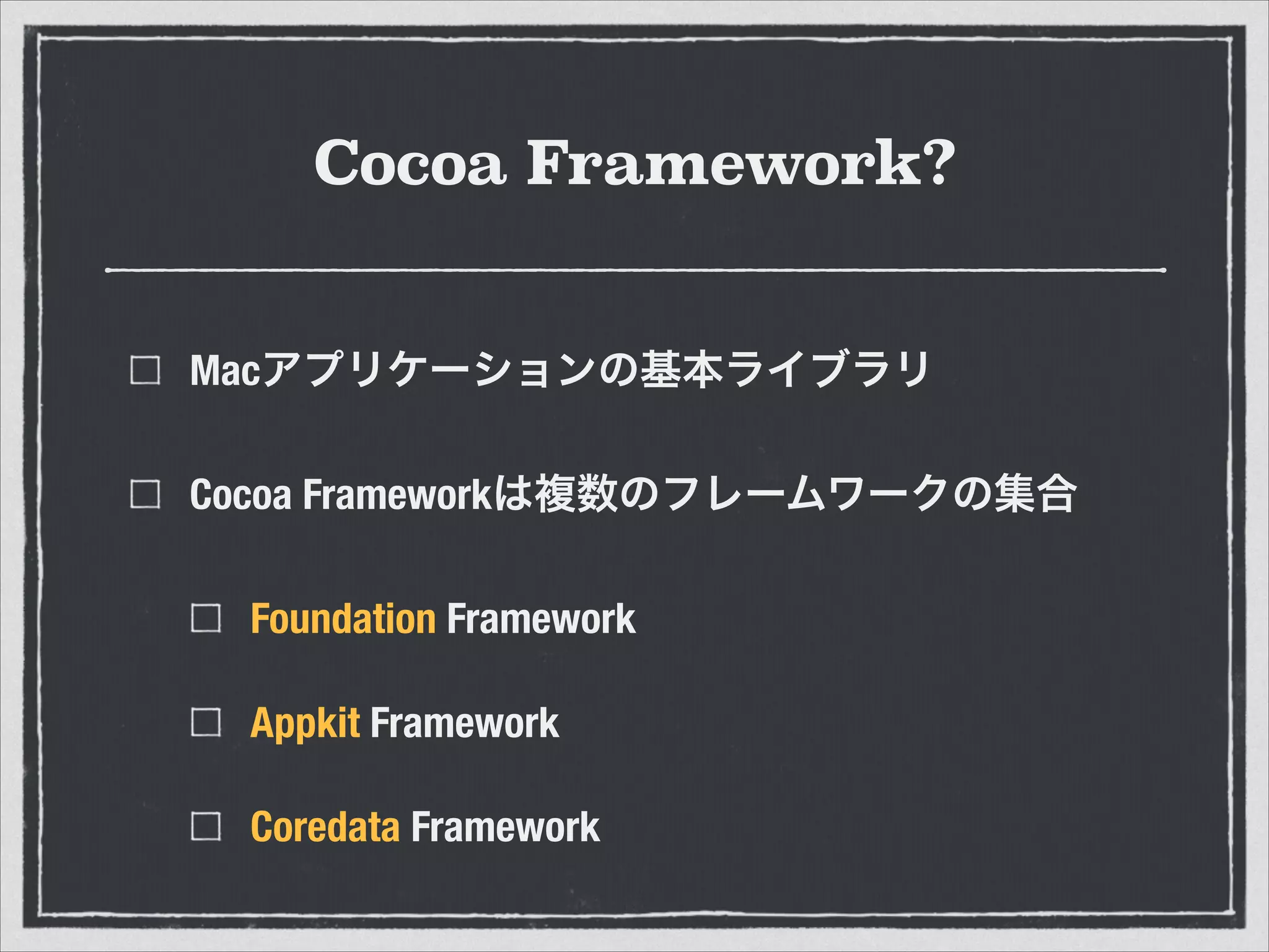 Cocoa Framework?
Macアプリケーションの基本ライブラリ
Cocoa Frameworkは複数のフレームワークの集合
Foundation Framework
Appkit Framework
Coredata Framework
 