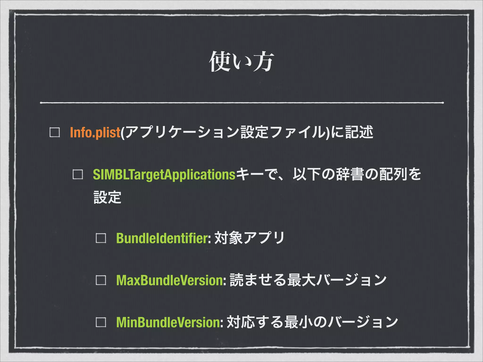 使い方
Info.plist(アプリケーション設定ファイル)に記述
SIMBLTargetApplicationsキーで、以下の辞書の配列を
設定
BundleIdentiﬁer: 対象アプリ
MaxBundleVersion: 読ませる最大バージョン
MinBundleVersion: 対応する最小のバージョン
 