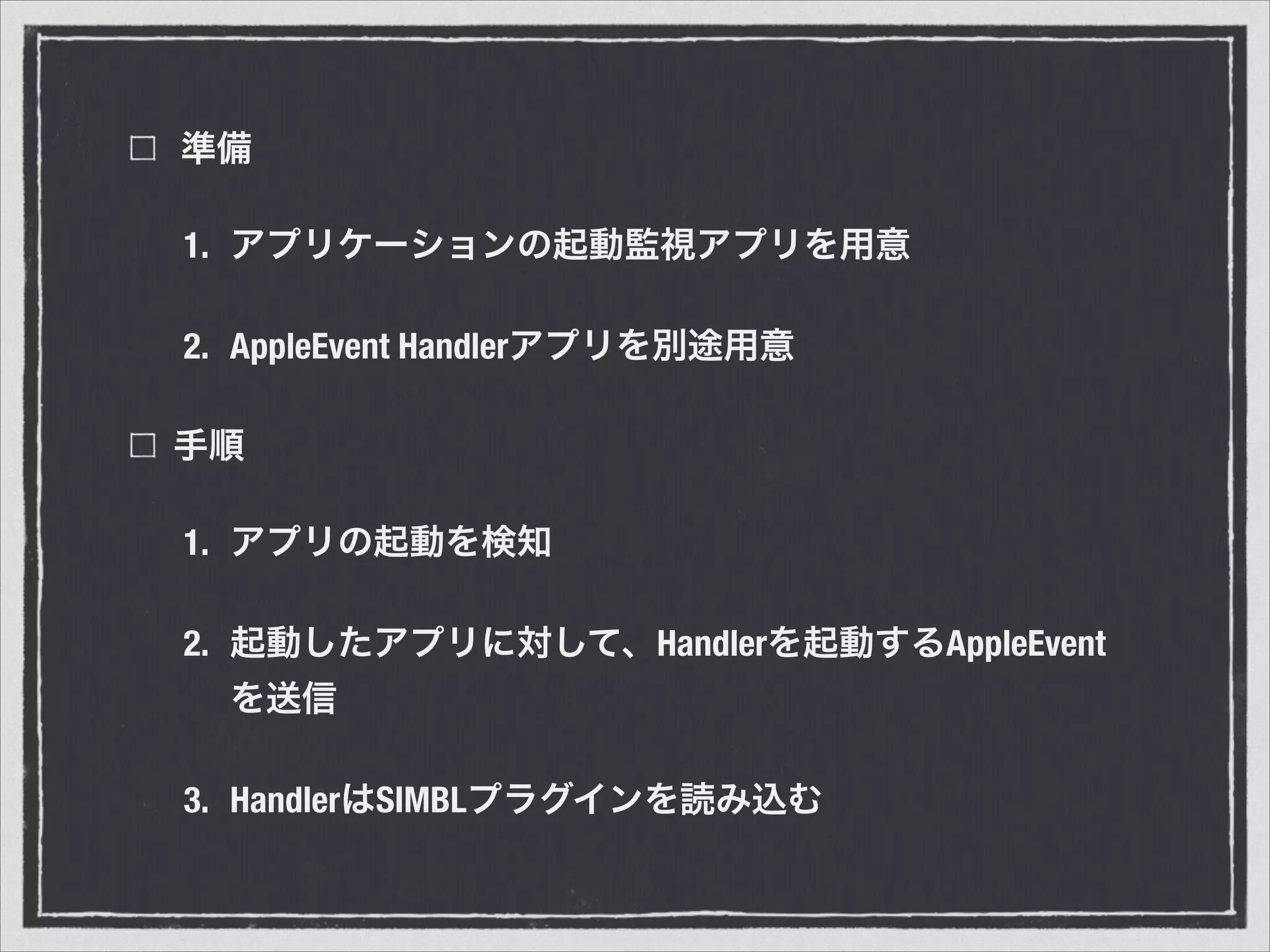準備
1. アプリケーションの起動監視アプリを用意
2. AppleEvent Handlerアプリを別途用意
手順
1. アプリの起動を検知
2. 起動したアプリに対して、Handlerを起動するAppleEvent
を送信
3. HandlerはSIMBLプラグインを読み込む
 
