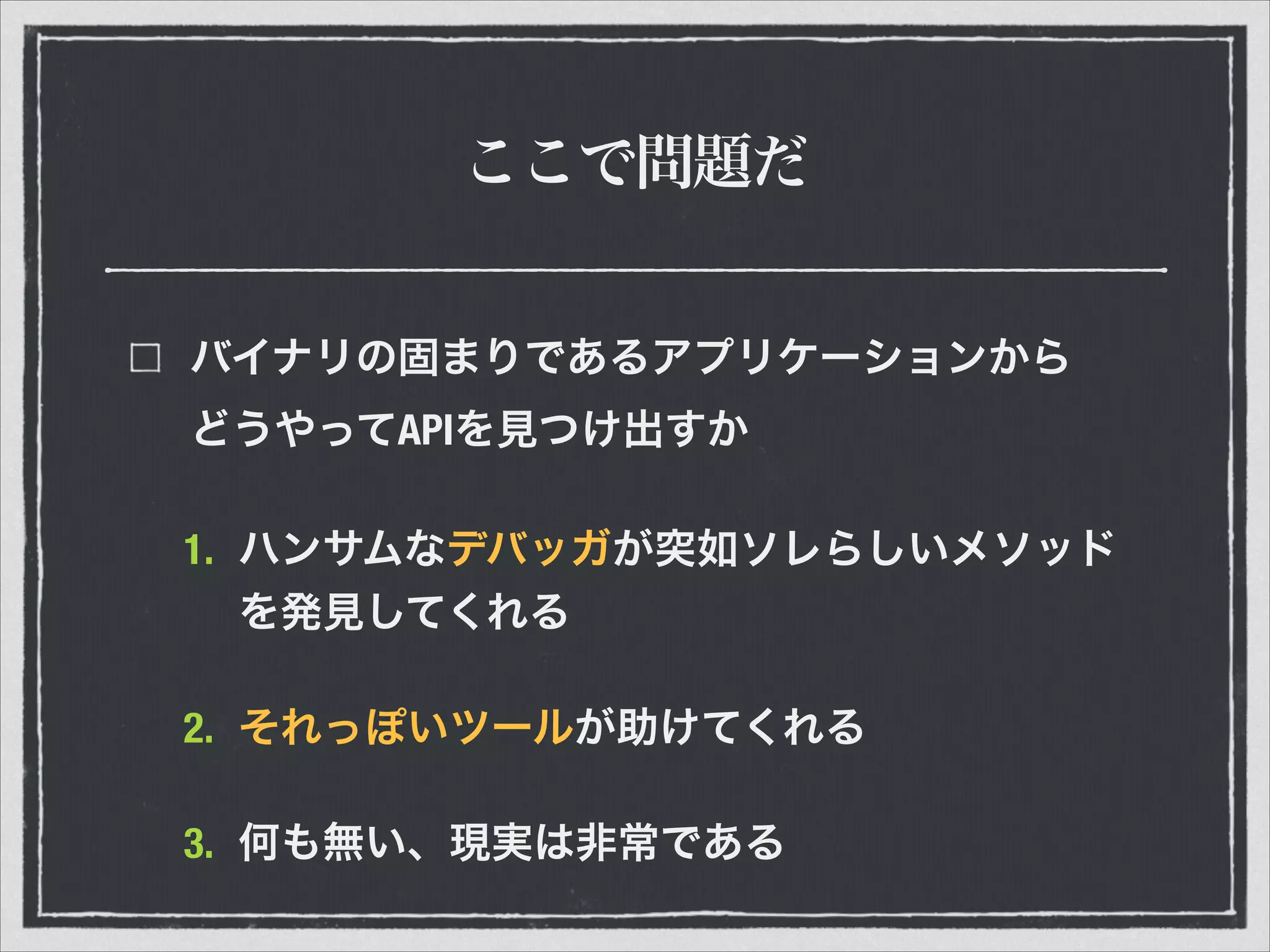 ここで問題だ
バイナリの固まりであるアプリケーションから 
どうやってAPIを見つけ出すか
1. ハンサムなデバッガが突如ソレらしいメソッド
を発見してくれる
2. それっぽいツールが助けてくれる
3. 何も無い、現実は非常である
 
