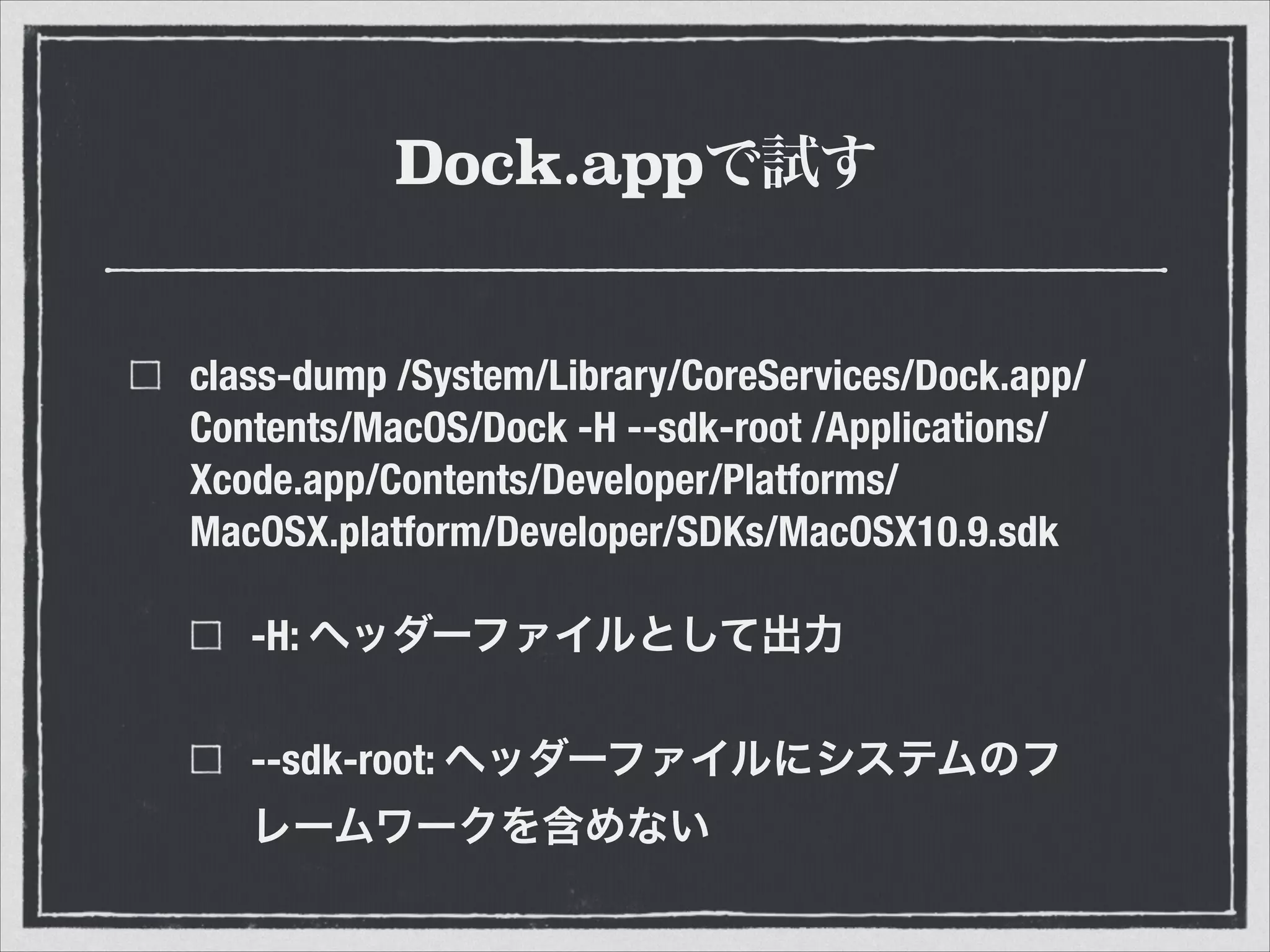 Dock.appで試す
class-dump /System/Library/CoreServices/Dock.app/
Contents/MacOS/Dock -H --sdk-root /Applications/
Xcode.app/Contents/Developer/Platforms/
MacOSX.platform/Developer/SDKs/MacOSX10.9.sdk
-H: ヘッダーファイルとして出力
--sdk-root: ヘッダーファイルにシステムのフ
レームワークを含めない
 