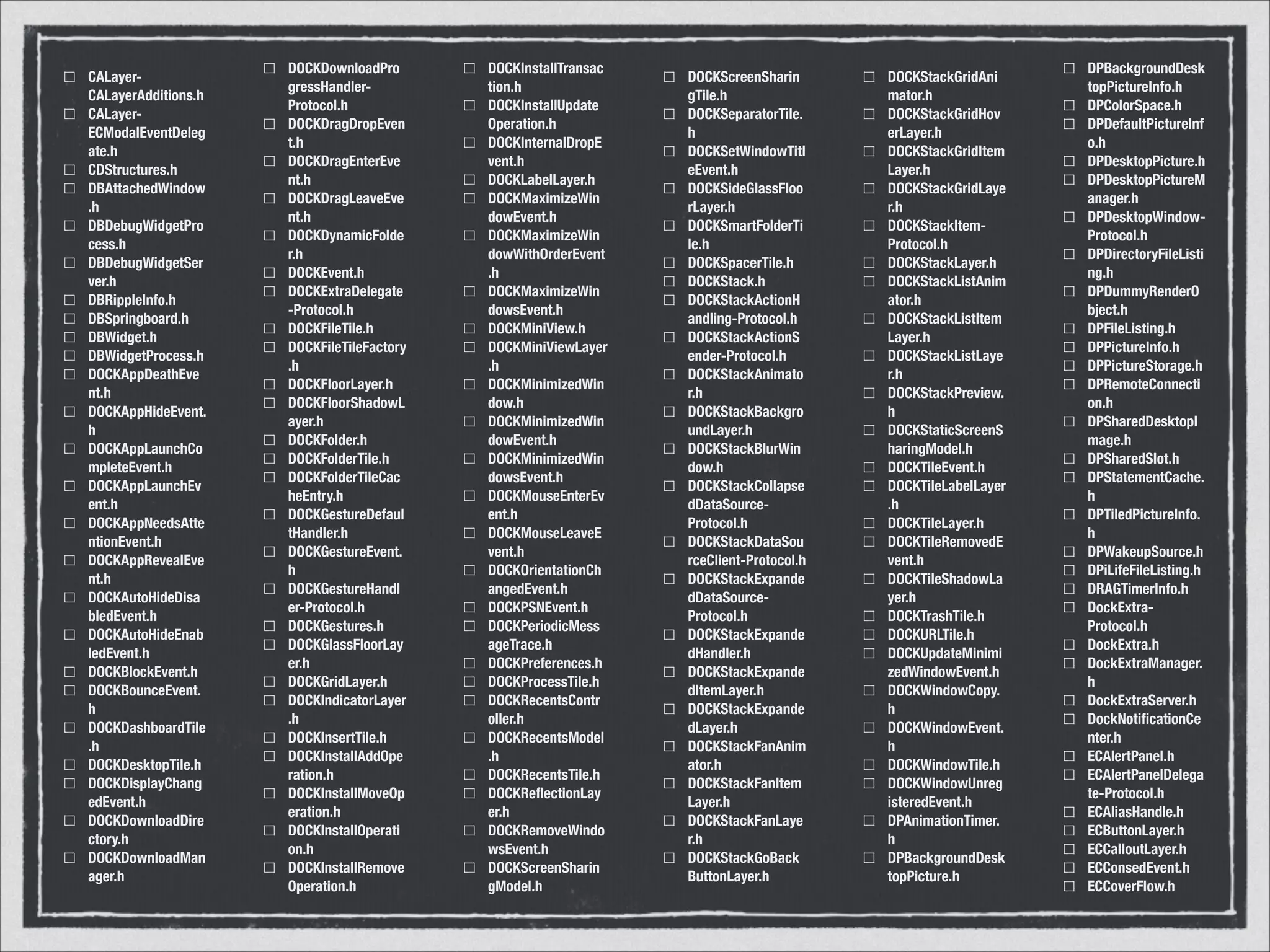 CALayer-
CALayerAdditions.h
CALayer-
ECModalEventDeleg
ate.h
CDStructures.h
DBAttachedWindow
.h
DBDebugWidgetPro
cess.h
DBDebugWidgetSer
ver.h
DBRippleInfo.h
DBSpringboard.h
DBWidget.h
DBWidgetProcess.h
DOCKAppDeathEve
nt.h
DOCKAppHideEvent.
h
DOCKAppLaunchCo
mpleteEvent.h
DOCKAppLaunchEv
ent.h
DOCKAppNeedsAtte
ntionEvent.h
DOCKAppRevealEve
nt.h
DOCKAutoHideDisa
bledEvent.h
DOCKAutoHideEnab
ledEvent.h
DOCKBlockEvent.h
DOCKBounceEvent.
h
DOCKDashboardTile
.h
DOCKDesktopTile.h
DOCKDisplayChang
edEvent.h
DOCKDownloadDire
ctory.h
DOCKDownloadMan
ager.h
DOCKDownloadPro
gressHandler-
Protocol.h
DOCKDragDropEven
t.h
DOCKDragEnterEve
nt.h
DOCKDragLeaveEve
nt.h
DOCKDynamicFolde
r.h
DOCKEvent.h
DOCKExtraDelegate
-Protocol.h
DOCKFileTile.h
DOCKFileTileFactory
.h
DOCKFloorLayer.h
DOCKFloorShadowL
ayer.h
DOCKFolder.h
DOCKFolderTile.h
DOCKFolderTileCac
heEntry.h
DOCKGestureDefaul
tHandler.h
DOCKGestureEvent.
h
DOCKGestureHandl
er-Protocol.h
DOCKGestures.h
DOCKGlassFloorLay
er.h
DOCKGridLayer.h
DOCKIndicatorLayer
.h
DOCKInsertTile.h
DOCKInstallAddOpe
ration.h
DOCKInstallMoveOp
eration.h
DOCKInstallOperati
on.h
DOCKInstallRemove
Operation.h
DOCKInstallTransac
tion.h
DOCKInstallUpdate
Operation.h
DOCKInternalDropE
vent.h
DOCKLabelLayer.h
DOCKMaximizeWin
dowEvent.h
DOCKMaximizeWin
dowWithOrderEvent
.h
DOCKMaximizeWin
dowsEvent.h
DOCKMiniView.h
DOCKMiniViewLayer
.h
DOCKMinimizedWin
dow.h
DOCKMinimizedWin
dowEvent.h
DOCKMinimizedWin
dowsEvent.h
DOCKMouseEnterEv
ent.h
DOCKMouseLeaveE
vent.h
DOCKOrientationCh
angedEvent.h
DOCKPSNEvent.h
DOCKPeriodicMess
ageTrace.h
DOCKPreferences.h
DOCKProcessTile.h
DOCKRecentsContr
oller.h
DOCKRecentsModel
.h
DOCKRecentsTile.h
DOCKReﬂectionLay
er.h
DOCKRemoveWindo
wsEvent.h
DOCKScreenSharin
gModel.h
DOCKScreenSharin
gTile.h
DOCKSeparatorTile.
h
DOCKSetWindowTitl
eEvent.h
DOCKSideGlassFloo
rLayer.h
DOCKSmartFolderTi
le.h
DOCKSpacerTile.h
DOCKStack.h
DOCKStackActionH
andling-Protocol.h
DOCKStackActionS
ender-Protocol.h
DOCKStackAnimato
r.h
DOCKStackBackgro
undLayer.h
DOCKStackBlurWin
dow.h
DOCKStackCollapse
dDataSource-
Protocol.h
DOCKStackDataSou
rceClient-Protocol.h
DOCKStackExpande
dDataSource-
Protocol.h
DOCKStackExpande
dHandler.h
DOCKStackExpande
dItemLayer.h
DOCKStackExpande
dLayer.h
DOCKStackFanAnim
ator.h
DOCKStackFanItem
Layer.h
DOCKStackFanLaye
r.h
DOCKStackGoBack
ButtonLayer.h
DOCKStackGridAni
mator.h
DOCKStackGridHov
erLayer.h
DOCKStackGridItem
Layer.h
DOCKStackGridLaye
r.h
DOCKStackItem-
Protocol.h
DOCKStackLayer.h
DOCKStackListAnim
ator.h
DOCKStackListItem
Layer.h
DOCKStackListLaye
r.h
DOCKStackPreview.
h
DOCKStaticScreenS
haringModel.h
DOCKTileEvent.h
DOCKTileLabelLayer
.h
DOCKTileLayer.h
DOCKTileRemovedE
vent.h
DOCKTileShadowLa
yer.h
DOCKTrashTile.h
DOCKURLTile.h
DOCKUpdateMinimi
zedWindowEvent.h
DOCKWindowCopy.
h
DOCKWindowEvent.
h
DOCKWindowTile.h
DOCKWindowUnreg
isteredEvent.h
DPAnimationTimer.
h
DPBackgroundDesk
topPicture.h
DPBackgroundDesk
topPictureInfo.h
DPColorSpace.h
DPDefaultPictureInf
o.h
DPDesktopPicture.h
DPDesktopPictureM
anager.h
DPDesktopWindow-
Protocol.h
DPDirectoryFileListi
ng.h
DPDummyRenderO
bject.h
DPFileListing.h
DPPictureInfo.h
DPPictureStorage.h
DPRemoteConnecti
on.h
DPSharedDesktopI
mage.h
DPSharedSlot.h
DPStatementCache.
h
DPTiledPictureInfo.
h
DPWakeupSource.h
DPiLifeFileListing.h
DRAGTimerInfo.h
DockExtra-
Protocol.h
DockExtra.h
DockExtraManager.
h
DockExtraServer.h
DockNotiﬁcationCe
nter.h
ECAlertPanel.h
ECAlertPanelDelega
te-Protocol.h
ECAliasHandle.h
ECButtonLayer.h
ECCalloutLayer.h
ECConsedEvent.h
ECCoverFlow.h
 
