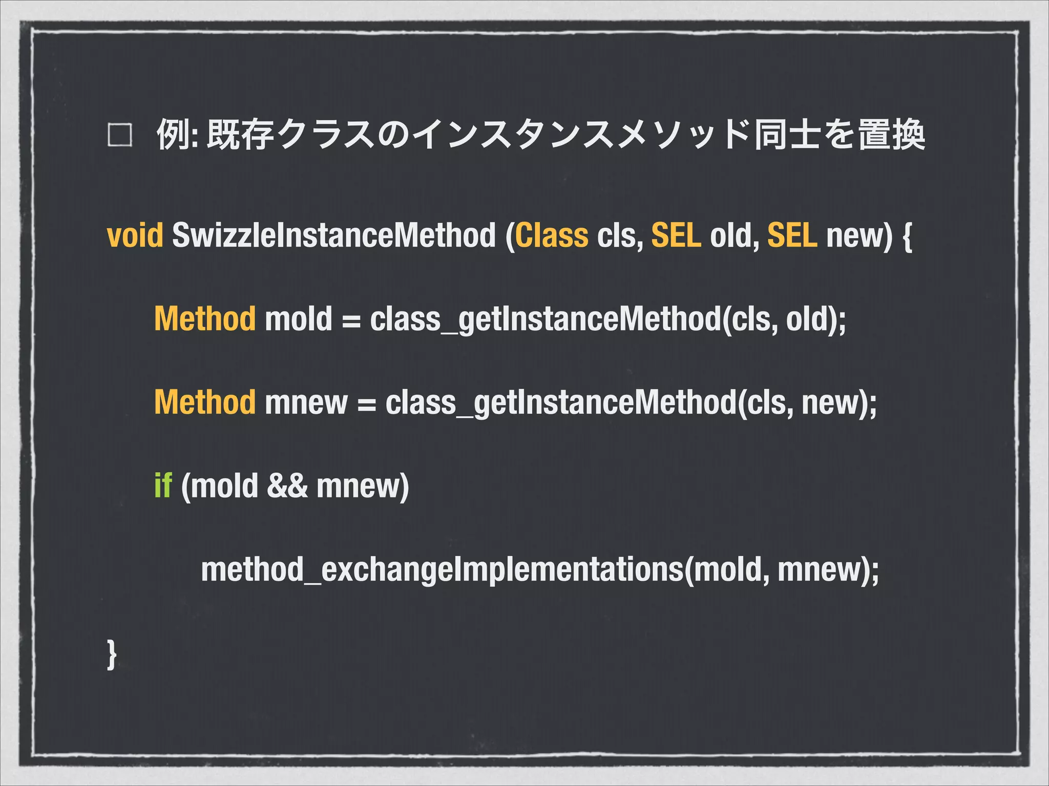 例: 既存クラスのインスタンスメソッド同士を置換
void SwizzleInstanceMethod (Class cls, SEL old, SEL new) {
	 Method mold = class_getInstanceMethod(cls, old);
	 Method mnew = class_getInstanceMethod(cls, new);
	 if (mold && mnew)
	 	 method_exchangeImplementations(mold, mnew);
}
 