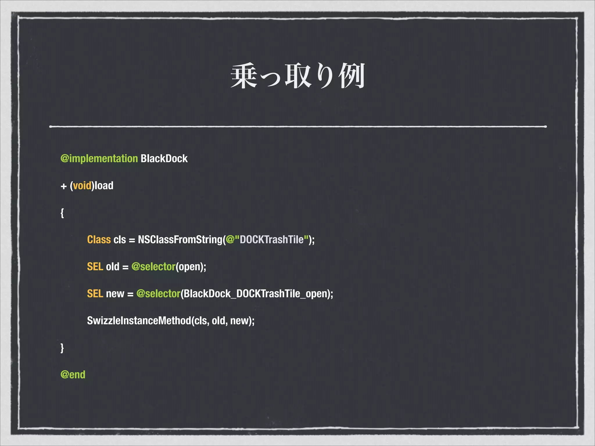 乗っ取り例
@implementation BlackDock
+ (void)load
{
	 Class cls = NSClassFromString(@"DOCKTrashTile");
	 SEL old = @selector(open);
	 SEL new = @selector(BlackDock_DOCKTrashTile_open);
	 SwizzleInstanceMethod(cls, old, new);
}
@end
 