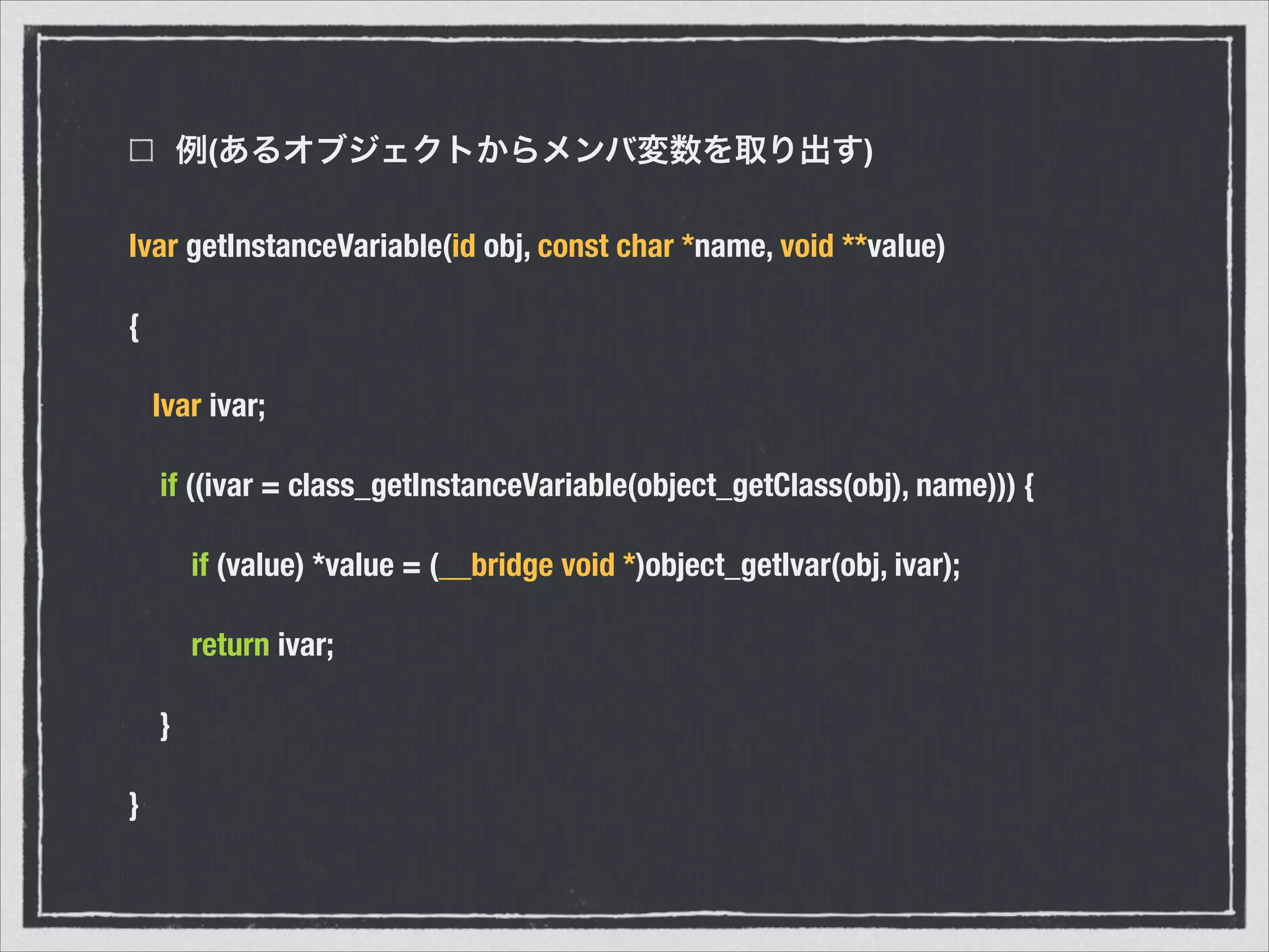 例(あるオブジェクトからメンバ変数を取り出す)
Ivar getInstanceVariable(id obj, const char *name, void **value)
{
Ivar ivar;
if ((ivar = class_getInstanceVariable(object_getClass(obj), name))) {
if (value) *value = (__bridge void *)object_getIvar(obj, ivar);
return ivar;
}
}
 