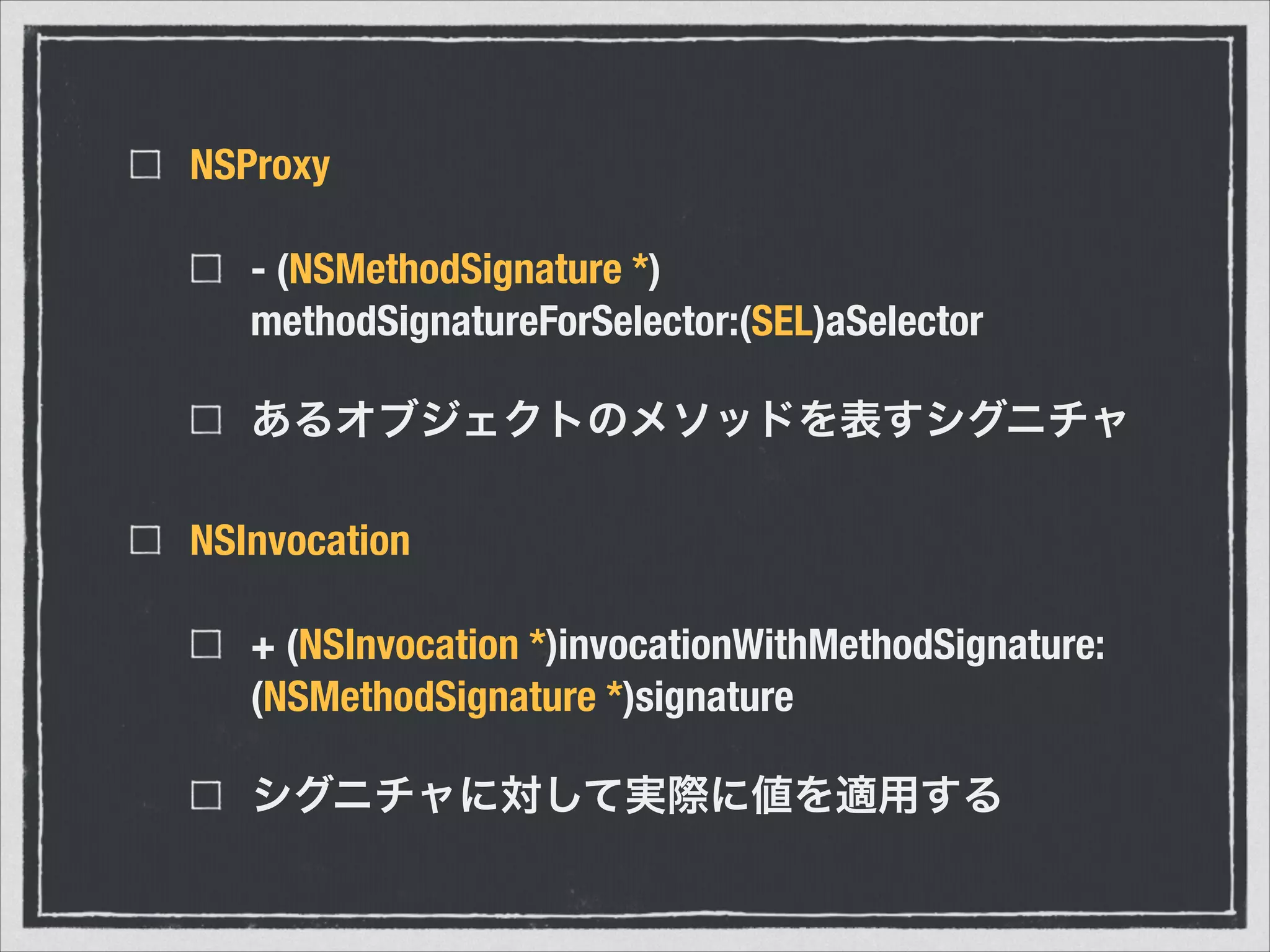 NSProxy
- (NSMethodSignature *)
methodSignatureForSelector:(SEL)aSelector
あるオブジェクトのメソッドを表すシグニチャ
NSInvocation
+ (NSInvocation *)invocationWithMethodSignature:
(NSMethodSignature *)signature
シグニチャに対して実際に値を適用する
 