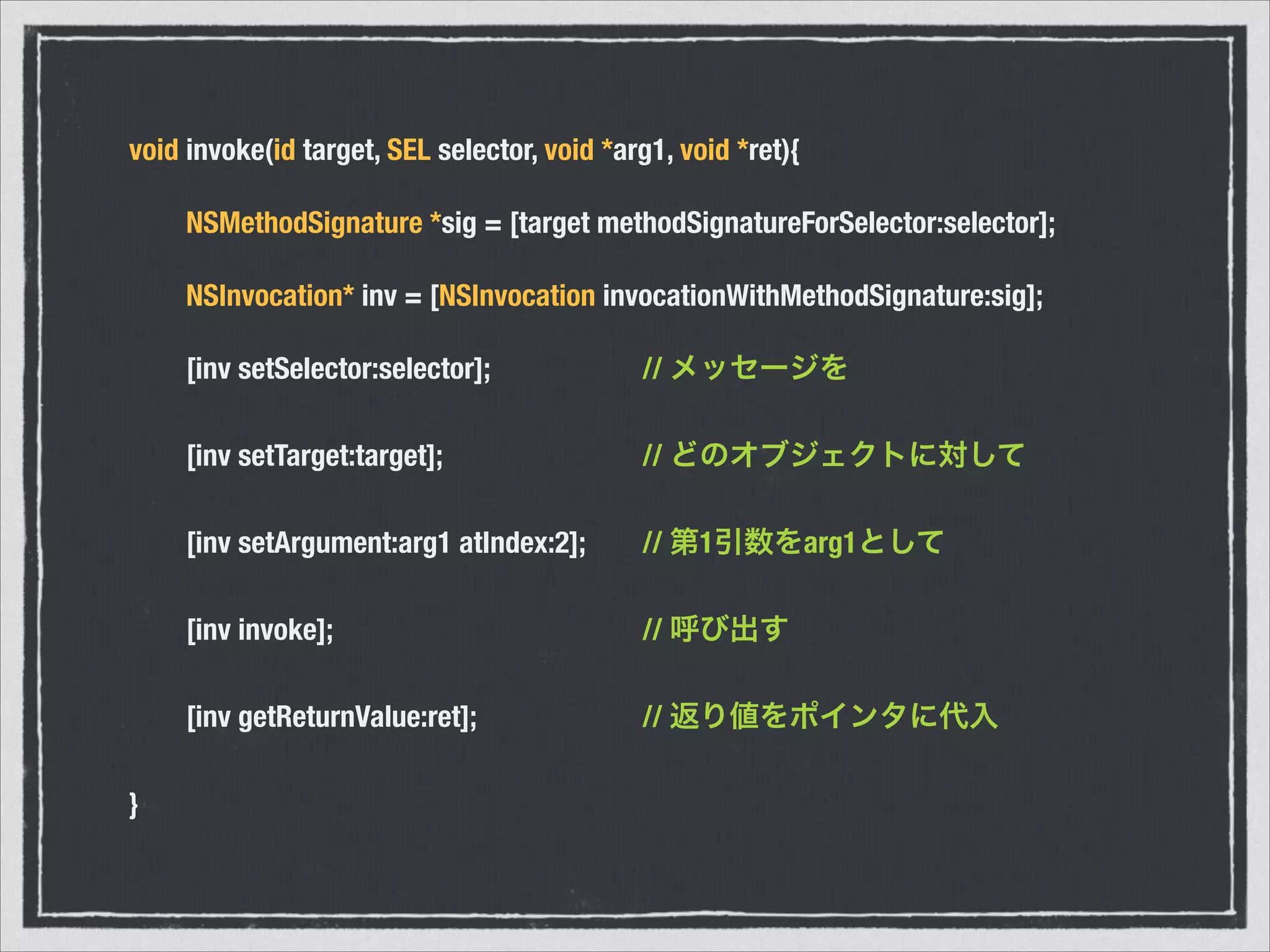 void invoke(id target, SEL selector, void *arg1, void *ret){
	 NSMethodSignature *sig = [target methodSignatureForSelector:selector];
	 NSInvocation* inv = [NSInvocation invocationWithMethodSignature:sig];
	 [inv setSelector:selector];	 	 	 // メッセージを
	 [inv setTarget:target];	 	 	 	 // どのオブジェクトに対して
	 [inv setArgument:arg1 atIndex:2];	 // 第1引数をarg1として
	 [inv invoke];	 	 	 	 	 	 // 呼び出す
	 [inv getReturnValue:ret];	 	 	 // 返り値をポインタに代入
}
 