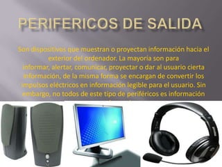 Son dispositivos que muestran o proyectan información hacia el
          exterior del ordenador. La mayoría son para
  informar, alertar, comunicar, proyectar o dar al usuario cierta
  información, de la misma forma se encargan de convertir los
 impulsos eléctricos en información legible para el usuario. Sin
  embargo, no todos de este tipo de periféricos es información
                         para el usuario.
 