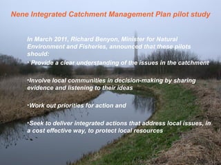 Nene Integrated Catchment Management Plan pilot study
In March 2011, Richard Benyon, Minister for Natural
Environment and Fisheries, announced that these pilots
should:
• Provide a clear understanding of the issues in the catchment
•Involve local communities in decision-making by sharing
evidence and listening to their ideas
•Work out priorities for action and
•Seek to deliver integrated actions that address local issues, in
a cost effective way, to protect local resources
 