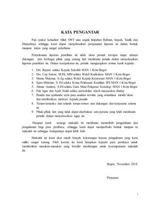 i
KATA PENGANTAR
Puji syukur kehadirat Allah SWT atas segala limpahan Rahmat, Inayah, Taufik dan
Hinayahnya sehingga kami dapat menyelesaikan penyusunan laporan ini dalam bentuk
maupun isinya yang sangat sederhana.
Penyelesaian laporan penelitian ini tidak akan pernah tercapai tanpa adanya
dukungan dari berbagai pihak yang senang hati membantu penulis dalam menyelesaikan
laporan penelitian ini. Dalam kesepakatan ini, penulis mengucapkan terima kasih kepada :
1. Drs. Ruyani selaku Kepala Sekolah MAN 1 Kota Bogor
2. Drs. Cep Anwar, M.Pd, MM selaku Wakil Kurikulum MAN 1 Kota Bogor
3. Mama Makmur, S.Ag selaku Wakil Kepala Kesiswaan MAN 1 Kota Bogor
4. Sjam Makmur, S. Pd selaku Ketua Pelaksana Keahlian IPS MAN 1 Kota Bogor
5. Ahmar Anshori, S.Pd selaku Guru Mata Pelajaran Sosiologi MAN 1 Kota Bogor
6. Pak Agus dan Ayah Naldi selaku perwakilan tokoh masyarakat Baduy
7. Ibunda dan ayahanda serta para saudara tercinta yang senantiasa mendo’akan
dan memberikan motivasi kepada penulis
8. Teman-temanku dan seluruh teman-teman atas dukungan dan kerjasama selama
ini
9. Pihak-pihak lain yang tidak dapat disebutkan satu persatu yang telah membantu
penulis dalam menyelesaikan tugas ini.
Harapan kami semoga makalah ini membantu menambah pengetahuan dan
pengalaman bagi para pembaca, sehingga kami dapat memperbaiki bentuk maupun isi
makalah ini sehingga kedepannya dapat lebih baik.
Makalah ini kami akui masih banyak kekurangan karena pengalaman yang kami
miliki sangat kurang. Oleh kerena itu kami harapkan kepada para pembaca untuk
memberikan masukan-masukan yang bersifat membangun untuk kesempurnaan makalah
ini.
Bogor, November 2018
Penyusun
 