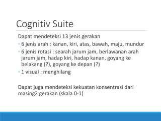 Cognitiv Suite 
Dapat mendeteksi 13 jenis gerakan 
◦6 jenis arah : kanan, kiri, atas, bawah, maju, mundur 
◦6 jenis rotasi : searah jarum jam, berlawanan arah jarum jam, hadap kiri, hadap kanan, goyang ke belakang (?), goyang ke depan (?) 
◦1 visual : menghilang 
Dapat juga mendeteksi kekuatan konsentrasi dari masing2 gerakan (skala 0-1)  