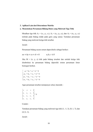 16
3. Aplikasi Lain dari Determinan Matriks
a. Menentukan Persamaan Bidang Datar yang Melewati Tiga Titik
Misalkan tiga titik A1 = (x1, y1, z1), A2 = (x2, y2, z2), dan A3 = (x3, y3, z3)
terletak pada bidang (tidak pada garis yang sama). Tentukan persamaan
bidang yang melewati ketiga titik tersebut.
Jawab :
Persamaan bidang secara umum dapat ditulis sebagai berikut :
Jika M = (x, y, z) titik pada bidang tersebut dan setelah ketiga titik
disubstitusi ke persamaan bidang diperoleh sistem persamaan linier
homogen berikut.
0
0
0
0
333
222
111
dczbyax
dczbyax
dczbyax
dczbyax
Agar persamaan tersebut mempunyai solusi, haruslah :
0
1
1
1
1
333
222
111
zyx
zyx
zyx
zyx
Contoh :
Tentukan persamaan bidang yang melewati tiga titik (1, -1, 3), (0, 1, 7), dan
(4, 0, -1).
Jawab :
 