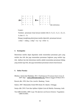 18
dan seterusnya.
Contoh :
Tentukan persamaan irisan kerucut melalui titik (3, 3), (2, -1), (1, -2), (-2,
1), dan (-3, - 3).
Dengan menghitung determinan matriks diperoleh persamaan kerucut
-1188x2
+ 1404xy - 1188y2
+ 0x + 0y + 8748 = 0.
4. Kesimpulan
Determinan matriks dapat digunakan untuk menentukan persamaan garis yang
melalui dua titik dan juga menentukan persamaan lingkaran yang melalui tiga
titik. Aplikasi lain dari determinan matriks adalah menentukan persamaan bidang
yang melalui tiga titik, dan juga menentukan persamaan umum irisan kerucut.
5. Daftar Pustaka
Dhohuri, Atmini dan Markaban. 2011. Pembelajaran Persamaan Garis Lurus di
SMP. http:// www.p4tkmatematika.org. Diakses tanggal 20 Maret 2013.
Rawuh, dkk. 1958. Ilmu Ukur Analitis. Bandung : Tarate.
Sukino. 2007. Matematika Untuk SMA Kelas XI. Jakarta : Erlangga.
Sutojo, dkk. 2010. Teori dan Aplikasi Aljabar Linier & Matriks. Semarang: Andi.
Tim LBB UGAMA. 2009. Logic The Quickest and Easiest Solution. Yogyakarta :
LBB UGAMA.
 