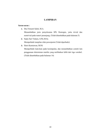 19
LAMPIRAN
Saran-saran :
1. Dra.Trimurti Saleh, M.A.
Menambahkan jenis penyelesaian SPL Homogen, yaitu trivial dan
nontrivial pada materi penunjang. (Telah ditambahkan pada halaman 5)
2. Septy Sari Yukans, S.Pd.,M.Sc.
Memperbaiki tampilan slide powerpoint (Telah diperbaiki)
3. Haris Kurniawan, M.Pd
Memperbaiki kata-kata pada kesimpulan, dan menambahkan contoh lain
penggunaan determinan matriks yang melibatkan lebih dari tiga variabel.
(Telah ditambahkan pada halaman 14)
 