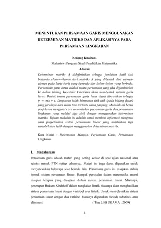 3
MENENTUKAN PERSAMAAN GARIS MENGGUNAKAN
DETERMINAN MATRIKS DAN APLIKASINYA PADA
PERSAMAAN LINGKARAN
Neneng Khairani
Mahasiswi Program Studi Pendidikan Matematika
Abstrak
Determinan matriks A didefinisikan sebagai jumlahan hasil kali
bertanda elemen-elemen dari matriks A yang dibentuk dari elemen-
elemen pada baris-baris yang berbeda dan kolom-kolom yang berbeda.
Persamaan garis lurus adalah suatu persamaan yang jika digambarkan
ke dalam bidang koordinat Cartesius akan membentuk sebuah garis
lurus. Bentuk umum persamaan garis lurus dapat dinyatakan sebagai
. Lingkaran ialah himpunan titik-titik (pada bidang datar)
yang jaraknya dari suatu titik tertentu sama panjang. Makalah ini berisi
penjelasan mengenai cara menentukan persamaan garis dan persamaan
lingkaran yang melalui tiga titik dengan menggunakan determinan
matriks. Tujuan makalah ini adalah untuk memberi informasi mengenai
cara penyelesaian sistem persamaan linear yang melibatkan tiga
variabel atau lebih dengan menggunakan determinan matriks.
Kata Kunci : Determinan Matriks, Persamaan Garis, Persamaan
Lingkaran
1. Pendahuluan
Persamaan garis adalah materi yang sering keluar di soal ujian nasional atau
seleksi masuk PTN setiap tahunnya. Materi ini juga dapat digunakan untuk
menyelesaikan beberapa soal bentuk lain. Persamaan garis ini disajikan dalam
bentuk sistem persamaan linear. Banyak persoalan dalam matematika murni
maupun terapan yang disajikan dalam sistem persamaan linear. Misalnya,
penerapan Hukum Kirchhoff dalam rangkaian listrik biasanya akan menghasilkan
sistem persamaan linear dengan variabel arus listrik. Untuk menyelesaikan sistem
persamaan linear dengan dua variabel biasanya digunakan metode substitusi atau
eliminasi. ( Tim LBB UGAMA : 2009)
 