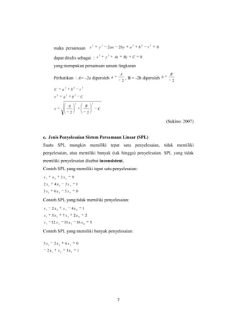7
maka persamaan 022
22222
rbabyaxyx
dapat ditulis sebagai : 0
22
CByAxyx
yang merupakan persamaan umum lingkaran
Perhatikan : A= -2a diperoleh
2
A
a , B = -2b diperoleh
2
B
b
C
BA
r
Cbar
rbaC
22
222
222
22
(Sukino: 2007)
c. Jenis Penyelesaian Sistem Persamaan Linear (SPL)
Suatu SPL mungkin memiliki tepat satu penyelesaian, tidak memiliki
penyelesaian, atau memiliki banyak (tak hingga) penyelesaian. SPL yang tidak
memiliki penyelesaian disebut inconsistent.
Contoh SPL yang memiliki tepat satu penyelesaian:
0563
1342
92
321
321
321
xxx
xxx
xxx
Contoh SPL yang tidak memiliki penyelesaian:
5161112
2273
142
4321
4321
4321
xxxx
xxxx
xxxx
Contoh SPL yang memiliki banyak penyelesaian:
132
0625
321
321
xxx
xxx
 