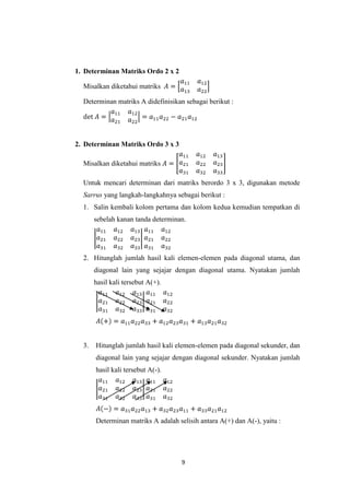 9
1. Determinan Matriks Ordo 2 x 2
Misalkan diketahui matriks
Determinan matriks A didefinisikan sebagai berikut :
2. Determinan Matriks Ordo 3 x 3
Misalkan diketahui matriks
Untuk mencari determinan dari matriks berordo 3 x 3, digunakan metode
Sarrus yang langkah-langkahnya sebagai berikut :
1. Salin kembali kolom pertama dan kolom kedua kemudian tempatkan di
sebelah kanan tanda determinan.
2. Hitunglah jumlah hasil kali elemen-elemen pada diagonal utama, dan
diagonal lain yang sejajar dengan diagonal utama. Nyatakan jumlah
hasil kali tersebut A(+).
3. Hitunglah jumlah hasil kali elemen-elemen pada diagonal sekunder, dan
diagonal lain yang sejajar dengan diagonal sekunder. Nyatakan jumlah
hasil kali tersebut A(-).
Determinan matriks A adalah selisih antara A(+) dan A(-), yaitu :
 