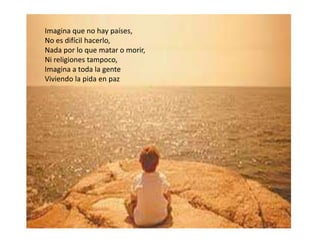 Imagina que no hay países,
No es difícil hacerlo,
Nada por lo que matar o morir,
Ni religiones tampoco,
Imagina a toda la gente
Viviendo la pida en paz
 