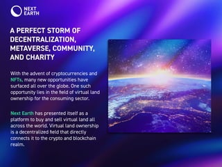 A PERFECT STORM OF
DECENTRALIZATION,
METAVERSE, COMMUNITY,
AND CHARITY
With the advent of cryptocurrencies and
NFTs, many new opportunities have
surfaced all over the globe. One such
opportunity lies in the field of virtual land
ownership for the consuming sector.
Next Earth has presented itself as a
platform to buy and sell virtual land all
across the world. Virtual land ownership
is a decentralized field that directly
connects it to the crypto and blockchain
realm.
 