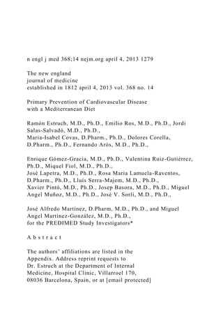 n engl j med 368;14 nejm.org april 4, 2013 1279
The new england
journal of medicine
established in 1812 april 4, 2013 vol. 368 no. 14
Primary Prevention of Cardiovascular Disease
with a Mediterranean Diet
Ramón Estruch, M.D., Ph.D., Emilio Ros, M.D., Ph.D., Jordi
Salas-Salvadó, M.D., Ph.D.,
Maria-Isabel Covas, D.Pharm., Ph.D., Dolores Corella,
D.Pharm., Ph.D., Fernando Arós, M.D., Ph.D.,
Enrique Gómez-Gracia, M.D., Ph.D., Valentina Ruiz-Gutiérrez,
Ph.D., Miquel Fiol, M.D., Ph.D.,
José Lapetra, M.D., Ph.D., Rosa Maria Lamuela-Raventos,
D.Pharm., Ph.D., Lluís Serra-Majem, M.D., Ph.D.,
Xavier Pintó, M.D., Ph.D., Josep Basora, M.D., Ph.D., Miguel
Angel Muñoz, M.D., Ph.D., José V. Sorlí, M.D., Ph.D.,
José Alfredo Martínez, D.Pharm, M.D., Ph.D., and Miguel
Angel Martínez-González, M.D., Ph.D.,
for the PREDIMED Study Investigators*
A b s t r a c t
The authors’ affiliations are listed in the
Appendix. Address reprint requests to
Dr. Estruch at the Department of Internal
Medicine, Hospital Clinic, Villarroel 170,
08036 Barcelona, Spain, or at [email protected]
 