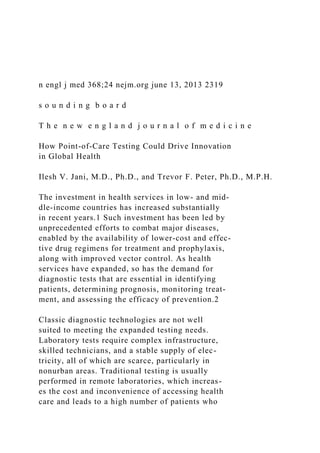 n engl j med 368;24 nejm.org june 13, 2013 2319
s o u n d i n g b o a r d
T h e n e w e n g l a n d j o u r n a l o f m e d i c i n e
How Point-of-Care Testing Could Drive Innovation
in Global Health
Ilesh V. Jani, M.D., Ph.D., and Trevor F. Peter, Ph.D., M.P.H.
The investment in health services in low- and mid-
dle-income countries has increased substantially
in recent years.1 Such investment has been led by
unprecedented efforts to combat major diseases,
enabled by the availability of lower-cost and effec-
tive drug regimens for treatment and prophylaxis,
along with improved vector control. As health
services have expanded, so has the demand for
diagnostic tests that are essential in identifying
patients, determining prognosis, monitoring treat-
ment, and assessing the efficacy of prevention.2
Classic diagnostic technologies are not well
suited to meeting the expanded testing needs.
Laboratory tests require complex infrastructure,
skilled technicians, and a stable supply of elec-
tricity, all of which are scarce, particularly in
nonurban areas. Traditional testing is usually
performed in remote laboratories, which increas-
es the cost and inconvenience of accessing health
care and leads to a high number of patients who
 
