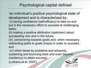 Psychological capital defined
‘an individual’s positive psychological state of
development and is characterized by:
(i) having confidence (self-efficacy) to take on and
put in the necessary effort to succeed at challenging
tasks;
(ii) making a positive attribution (optimism) about
succeeding now and in the future;
(iii). persevering towards goals and, when necessary,
redirecting paths to goals (hope) in order to succeed.;
and
(iv) when beset by problems and adversity,
sustaining and bouncing back and even beyond
(resiliency) to attain success’.
(Luthans et al, 2007)
 