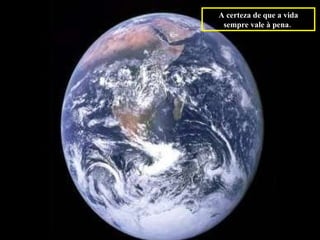 A certeza de que a vida sempre vale à pena.   