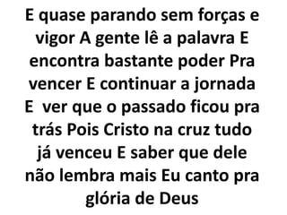E quase parando sem forças e
vigor A gente lê a palavra E
encontra bastante poder Pra
vencer E continuar a jornada
E ver que o passado ficou pra
trás Pois Cristo na cruz tudo
já venceu E saber que dele
não lembra mais Eu canto pra
glória de Deus
 