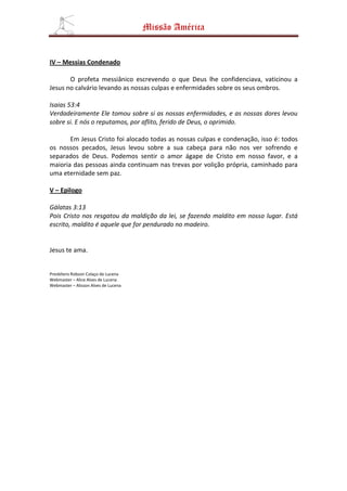 Missão América


IV – Messias Condenado

       O profeta messiânico escrevendo o que Deus lhe confidenciava, vaticinou a
Jesus no calvário levando as nossas culpas e enfermidades sobre os seus ombros.

Isaias 53:4
Verdadeiramente Ele tomou sobre si as nossas enfermidades, e as nossas dores levou
sobre si. E nós o reputamos, por aflito, ferido de Deus, o oprimido.

       Em Jesus Cristo foi alocado todas as nossas culpas e condenação, isso é: todos
os nossos pecados, Jesus levou sobre a sua cabeça para não nos ver sofrendo e
separados de Deus. Podemos sentir o amor ágape de Cristo em nosso favor, e a
maioria das pessoas ainda continuam nas trevas por volição própria, caminhado para
uma eternidade sem paz.

V – Epilogo

Gálatas 3:13
Pois Cristo nos resgatou da maldição da lei, se fazendo maldito em nosso lugar. Está
escrito, maldito é aquele que for pendurado no madeiro.


Jesus te ama.


Presbítero Robson Colaço de Lucena
Webmaster – Alice Alves de Lucena
Webmaster – Alisson Alves de Lucena
 