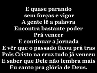 E quase parando sem forças e vigorA gente lê a palavraEncontra bastante poderPrá vencerE continuar a jornadaE vêr que o passado ficou prá trasPois Cristo na cruz tudo já venceu E saber que Dele não lembra maisEu canto pra glória de Deus.