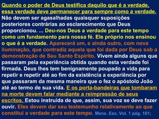 Quando o poder de Deus testifica daquilo que é a verdade,
essa verdade deve permanecer para sempre como a verdade.
Não devem ser agasalhadas quaisquer suposições
posteriores contrárias ao esclarecimento que Deus
proporcionou. ... Deu-nos Deus a verdade para este tempo
como um fundamento para nossa fé. Ele próprio nos ensinou
o que é a verdade. Aparecerá um, e ainda outro, com nova
iluminação, que contradiz aquela que foi dada por Deus sob a
demonstração de Seu Santo Espírito. Vivem ainda alguns que
passaram pela experiência obtida quando esta verdade foi
firmada. Deus lhes tem benignamente poupado a vida para
repetir e repetir até ao fim da existência a experiência por
que passaram da mesma maneira que o fez o apóstolo João
até ao termo de sua vida. E os porta-bandeiras que tombaram
na morte devem falar mediante a reimpressão de seus
escritos. Estou instruída de que, assim, sua voz se deve fazer
ouvir. Eles devem dar seu testemunho relativamente ao que
constitui a verdade para este tempo. Mens. Esc. Vol. 1 pág. 161;
 