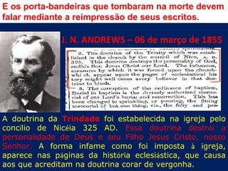 E os porta-bandeiras que tombaram na morte devem
falar mediante a reimpressão de seus escritos.

              J. N. ANDREWS – 06 de março de 1855




A doutrina da Trindade foi estabelecida na igreja pelo
concílio de Nicéia 325 AD. Essa doutrina destrói a
personalidade de Deus e seu Filho Jesus Cristo, nosso
Senhor. A forma infame como foi imposta à igreja,
aparece nas páginas da história eclesiástica, que causa
aos que acreditam na doutrina corar de vergonha.
 